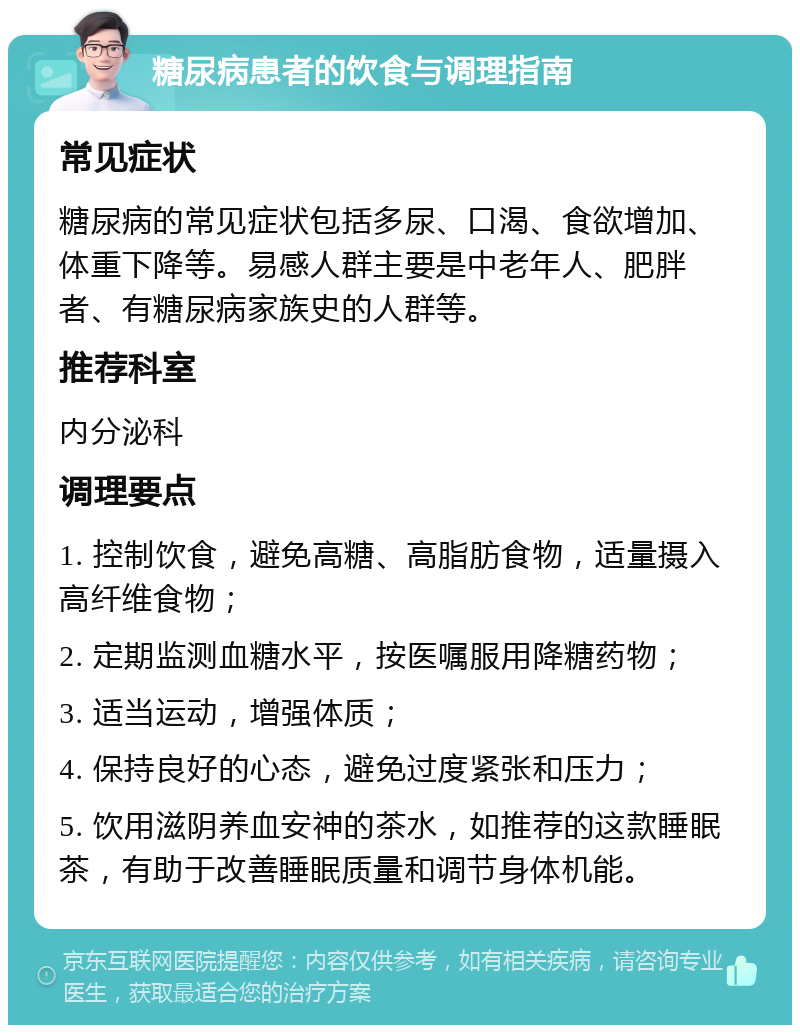 糖尿病患者的饮食与调理指南 常见症状 糖尿病的常见症状包括多尿、口渴、食欲增加、体重下降等。易感人群主要是中老年人、肥胖者、有糖尿病家族史的人群等。 推荐科室 内分泌科 调理要点 1. 控制饮食，避免高糖、高脂肪食物，适量摄入高纤维食物； 2. 定期监测血糖水平，按医嘱服用降糖药物； 3. 适当运动，增强体质； 4. 保持良好的心态，避免过度紧张和压力； 5. 饮用滋阴养血安神的茶水，如推荐的这款睡眠茶，有助于改善睡眠质量和调节身体机能。