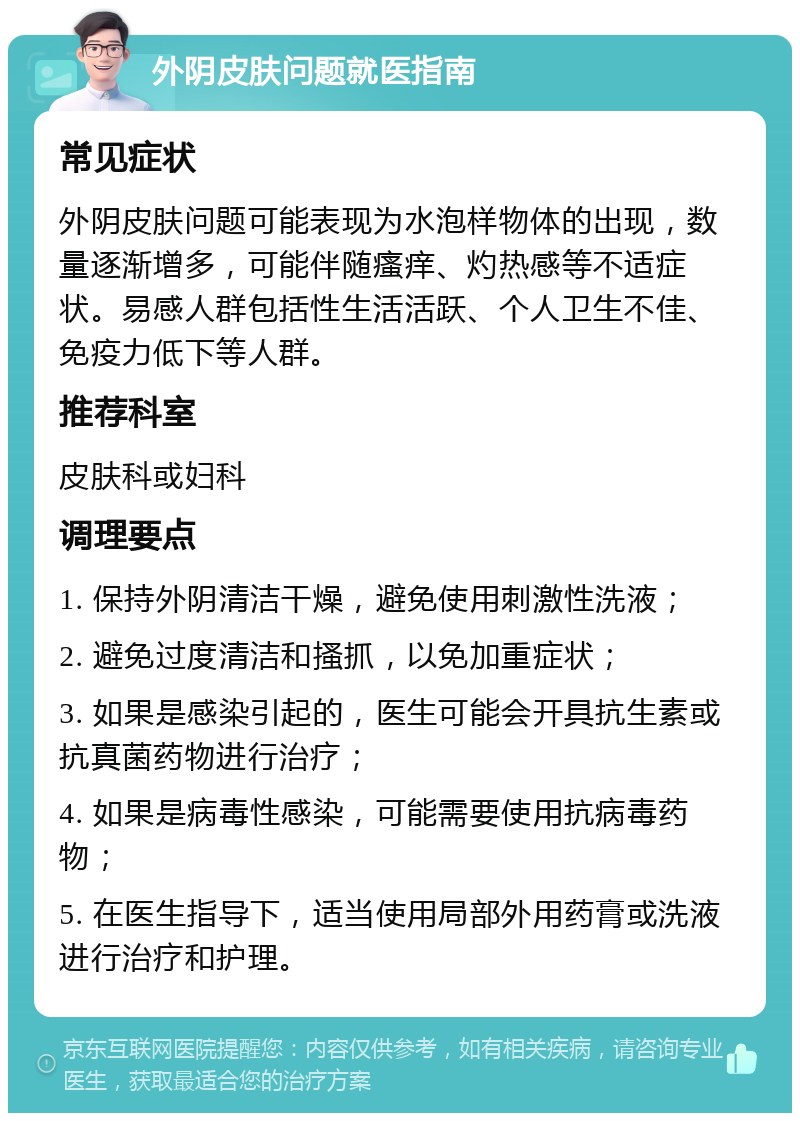 外阴皮肤问题就医指南 常见症状 外阴皮肤问题可能表现为水泡样物体的出现，数量逐渐增多，可能伴随瘙痒、灼热感等不适症状。易感人群包括性生活活跃、个人卫生不佳、免疫力低下等人群。 推荐科室 皮肤科或妇科 调理要点 1. 保持外阴清洁干燥，避免使用刺激性洗液； 2. 避免过度清洁和搔抓，以免加重症状； 3. 如果是感染引起的，医生可能会开具抗生素或抗真菌药物进行治疗； 4. 如果是病毒性感染，可能需要使用抗病毒药物； 5. 在医生指导下，适当使用局部外用药膏或洗液进行治疗和护理。