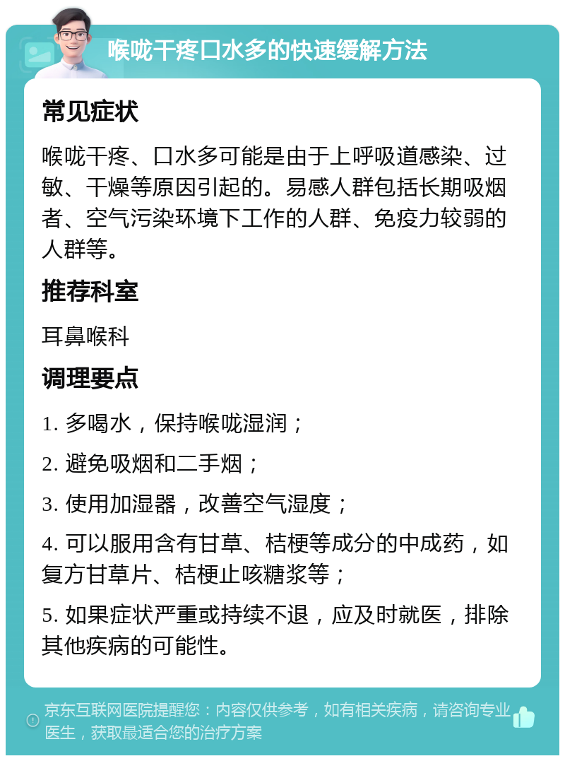 喉咙干疼口水多的快速缓解方法 常见症状 喉咙干疼、口水多可能是由于上呼吸道感染、过敏、干燥等原因引起的。易感人群包括长期吸烟者、空气污染环境下工作的人群、免疫力较弱的人群等。 推荐科室 耳鼻喉科 调理要点 1. 多喝水，保持喉咙湿润； 2. 避免吸烟和二手烟； 3. 使用加湿器，改善空气湿度； 4. 可以服用含有甘草、桔梗等成分的中成药，如复方甘草片、桔梗止咳糖浆等； 5. 如果症状严重或持续不退，应及时就医，排除其他疾病的可能性。