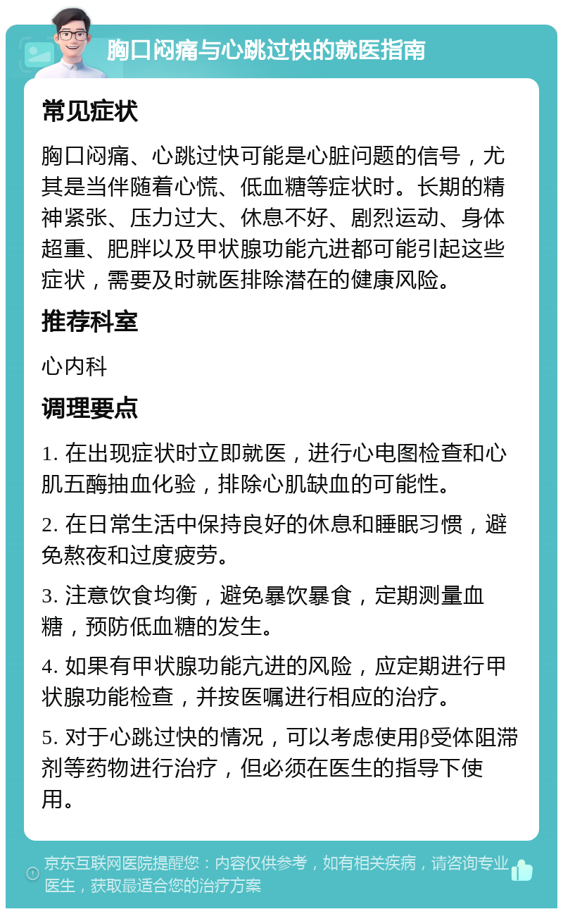 胸口闷痛与心跳过快的就医指南 常见症状 胸口闷痛、心跳过快可能是心脏问题的信号，尤其是当伴随着心慌、低血糖等症状时。长期的精神紧张、压力过大、休息不好、剧烈运动、身体超重、肥胖以及甲状腺功能亢进都可能引起这些症状，需要及时就医排除潜在的健康风险。 推荐科室 心内科 调理要点 1. 在出现症状时立即就医，进行心电图检查和心肌五酶抽血化验，排除心肌缺血的可能性。 2. 在日常生活中保持良好的休息和睡眠习惯，避免熬夜和过度疲劳。 3. 注意饮食均衡，避免暴饮暴食，定期测量血糖，预防低血糖的发生。 4. 如果有甲状腺功能亢进的风险，应定期进行甲状腺功能检查，并按医嘱进行相应的治疗。 5. 对于心跳过快的情况，可以考虑使用β受体阻滞剂等药物进行治疗，但必须在医生的指导下使用。