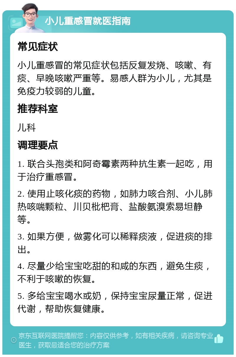 小儿重感冒就医指南 常见症状 小儿重感冒的常见症状包括反复发烧、咳嗽、有痰、早晚咳嗽严重等。易感人群为小儿，尤其是免疫力较弱的儿童。 推荐科室 儿科 调理要点 1. 联合头孢类和阿奇霉素两种抗生素一起吃，用于治疗重感冒。 2. 使用止咳化痰的药物，如肺力咳合剂、小儿肺热咳喘颗粒、川贝枇杷膏、盐酸氨溴索易坦静等。 3. 如果方便，做雾化可以稀释痰液，促进痰的排出。 4. 尽量少给宝宝吃甜的和咸的东西，避免生痰，不利于咳嗽的恢复。 5. 多给宝宝喝水或奶，保持宝宝尿量正常，促进代谢，帮助恢复健康。