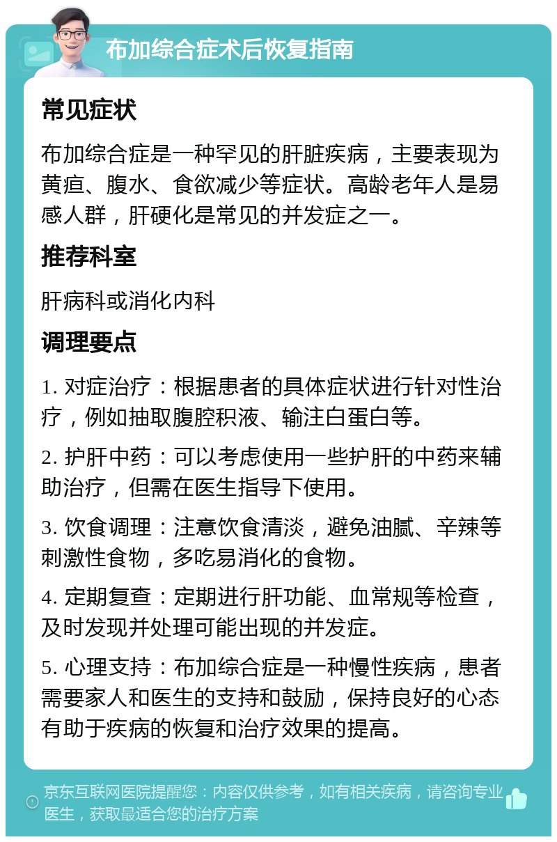 布加综合症术后恢复指南 常见症状 布加综合症是一种罕见的肝脏疾病，主要表现为黄疸、腹水、食欲减少等症状。高龄老年人是易感人群，肝硬化是常见的并发症之一。 推荐科室 肝病科或消化内科 调理要点 1. 对症治疗：根据患者的具体症状进行针对性治疗，例如抽取腹腔积液、输注白蛋白等。 2. 护肝中药：可以考虑使用一些护肝的中药来辅助治疗，但需在医生指导下使用。 3. 饮食调理：注意饮食清淡，避免油腻、辛辣等刺激性食物，多吃易消化的食物。 4. 定期复查：定期进行肝功能、血常规等检查，及时发现并处理可能出现的并发症。 5. 心理支持：布加综合症是一种慢性疾病，患者需要家人和医生的支持和鼓励，保持良好的心态有助于疾病的恢复和治疗效果的提高。