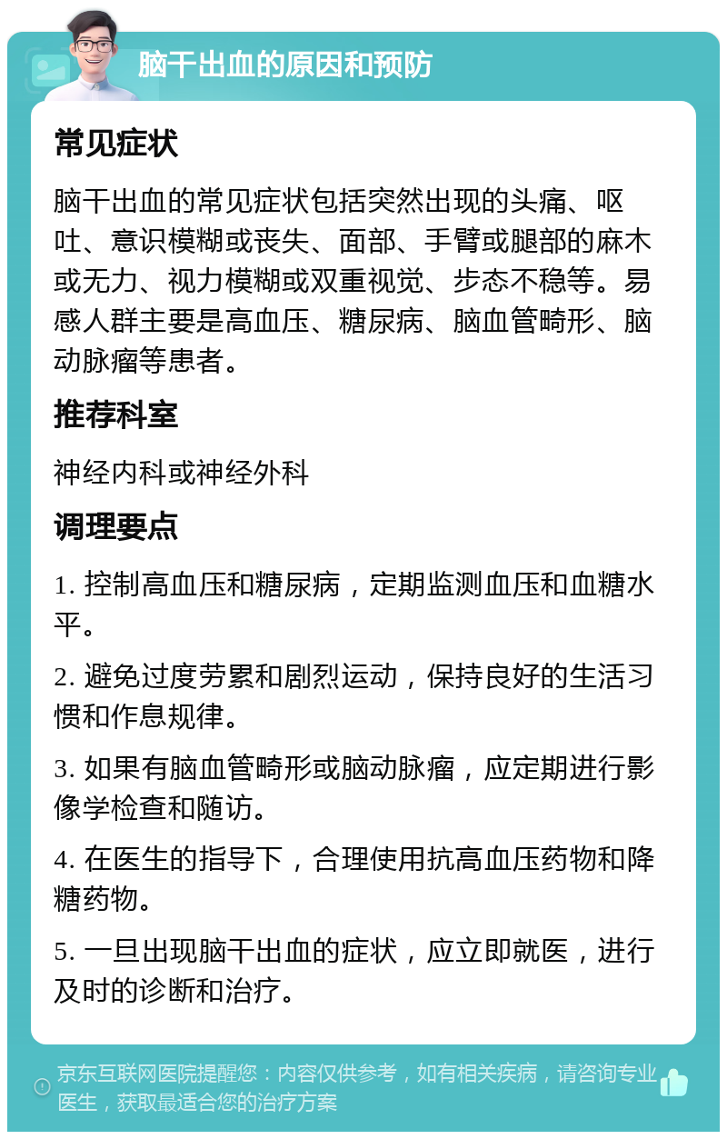 脑干出血的原因和预防 常见症状 脑干出血的常见症状包括突然出现的头痛、呕吐、意识模糊或丧失、面部、手臂或腿部的麻木或无力、视力模糊或双重视觉、步态不稳等。易感人群主要是高血压、糖尿病、脑血管畸形、脑动脉瘤等患者。 推荐科室 神经内科或神经外科 调理要点 1. 控制高血压和糖尿病，定期监测血压和血糖水平。 2. 避免过度劳累和剧烈运动，保持良好的生活习惯和作息规律。 3. 如果有脑血管畸形或脑动脉瘤，应定期进行影像学检查和随访。 4. 在医生的指导下，合理使用抗高血压药物和降糖药物。 5. 一旦出现脑干出血的症状，应立即就医，进行及时的诊断和治疗。