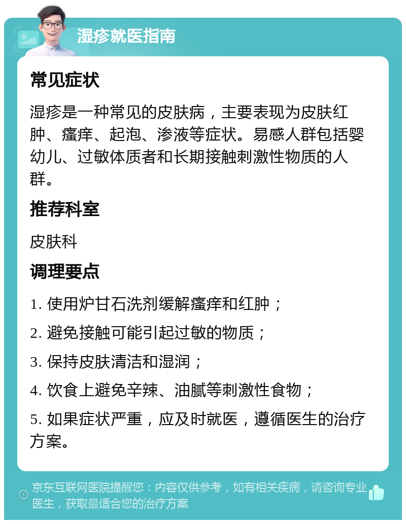 湿疹就医指南 常见症状 湿疹是一种常见的皮肤病，主要表现为皮肤红肿、瘙痒、起泡、渗液等症状。易感人群包括婴幼儿、过敏体质者和长期接触刺激性物质的人群。 推荐科室 皮肤科 调理要点 1. 使用炉甘石洗剂缓解瘙痒和红肿； 2. 避免接触可能引起过敏的物质； 3. 保持皮肤清洁和湿润； 4. 饮食上避免辛辣、油腻等刺激性食物； 5. 如果症状严重，应及时就医，遵循医生的治疗方案。