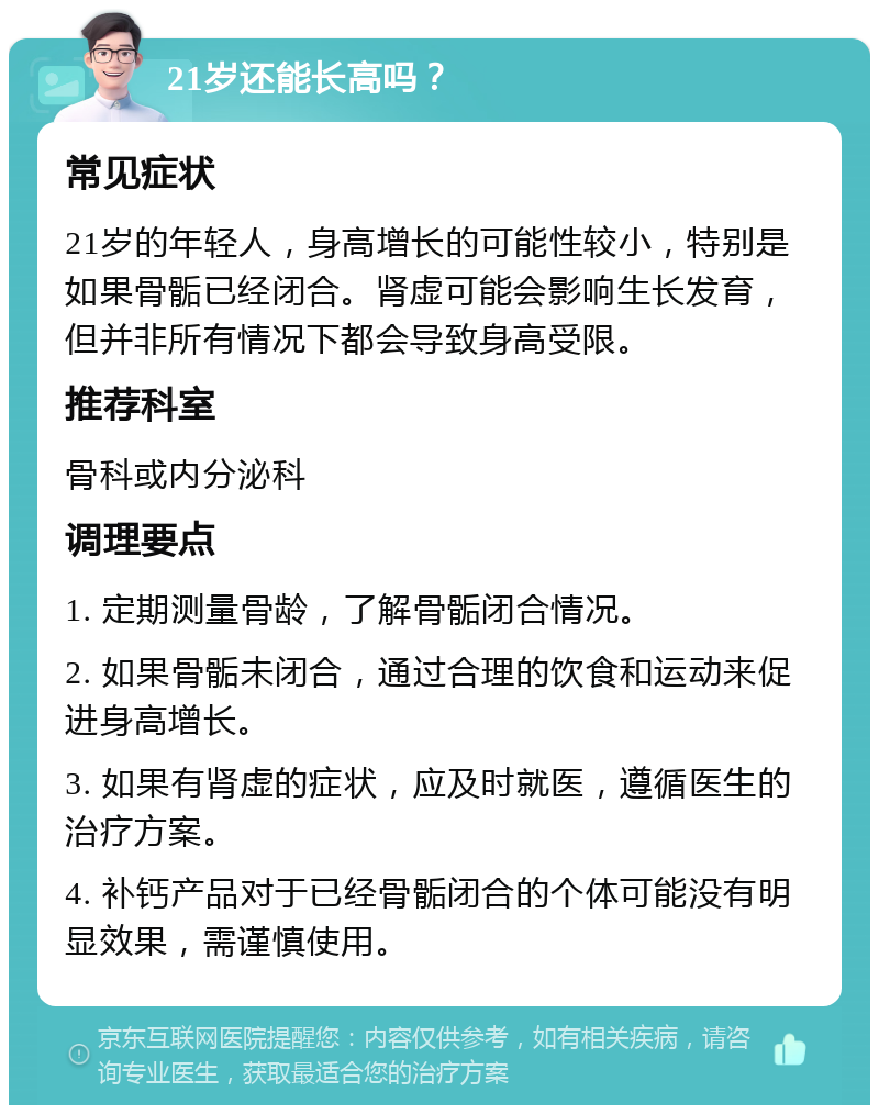 21岁还能长高吗？ 常见症状 21岁的年轻人，身高增长的可能性较小，特别是如果骨骺已经闭合。肾虚可能会影响生长发育，但并非所有情况下都会导致身高受限。 推荐科室 骨科或内分泌科 调理要点 1. 定期测量骨龄，了解骨骺闭合情况。 2. 如果骨骺未闭合，通过合理的饮食和运动来促进身高增长。 3. 如果有肾虚的症状，应及时就医，遵循医生的治疗方案。 4. 补钙产品对于已经骨骺闭合的个体可能没有明显效果，需谨慎使用。