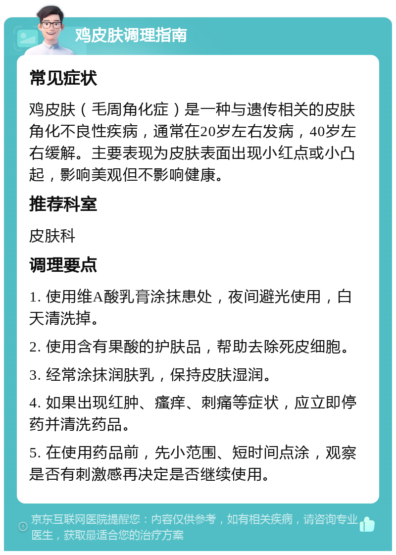 鸡皮肤调理指南 常见症状 鸡皮肤（毛周角化症）是一种与遗传相关的皮肤角化不良性疾病，通常在20岁左右发病，40岁左右缓解。主要表现为皮肤表面出现小红点或小凸起，影响美观但不影响健康。 推荐科室 皮肤科 调理要点 1. 使用维A酸乳膏涂抹患处，夜间避光使用，白天清洗掉。 2. 使用含有果酸的护肤品，帮助去除死皮细胞。 3. 经常涂抹润肤乳，保持皮肤湿润。 4. 如果出现红肿、瘙痒、刺痛等症状，应立即停药并清洗药品。 5. 在使用药品前，先小范围、短时间点涂，观察是否有刺激感再决定是否继续使用。