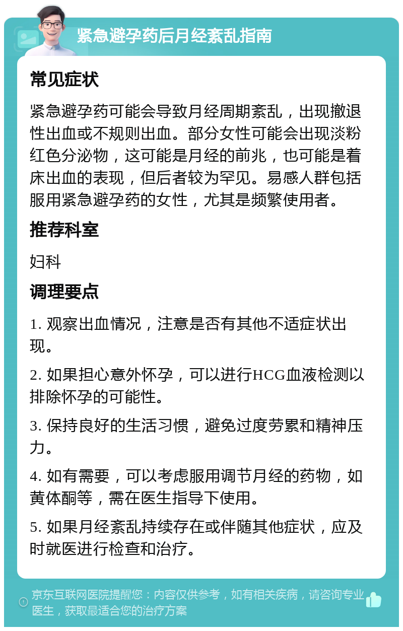 紧急避孕药后月经紊乱指南 常见症状 紧急避孕药可能会导致月经周期紊乱，出现撤退性出血或不规则出血。部分女性可能会出现淡粉红色分泌物，这可能是月经的前兆，也可能是着床出血的表现，但后者较为罕见。易感人群包括服用紧急避孕药的女性，尤其是频繁使用者。 推荐科室 妇科 调理要点 1. 观察出血情况，注意是否有其他不适症状出现。 2. 如果担心意外怀孕，可以进行HCG血液检测以排除怀孕的可能性。 3. 保持良好的生活习惯，避免过度劳累和精神压力。 4. 如有需要，可以考虑服用调节月经的药物，如黄体酮等，需在医生指导下使用。 5. 如果月经紊乱持续存在或伴随其他症状，应及时就医进行检查和治疗。