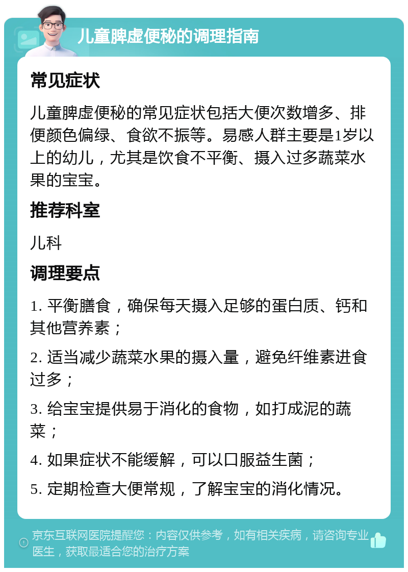 儿童脾虚便秘的调理指南 常见症状 儿童脾虚便秘的常见症状包括大便次数增多、排便颜色偏绿、食欲不振等。易感人群主要是1岁以上的幼儿，尤其是饮食不平衡、摄入过多蔬菜水果的宝宝。 推荐科室 儿科 调理要点 1. 平衡膳食，确保每天摄入足够的蛋白质、钙和其他营养素； 2. 适当减少蔬菜水果的摄入量，避免纤维素进食过多； 3. 给宝宝提供易于消化的食物，如打成泥的蔬菜； 4. 如果症状不能缓解，可以口服益生菌； 5. 定期检查大便常规，了解宝宝的消化情况。