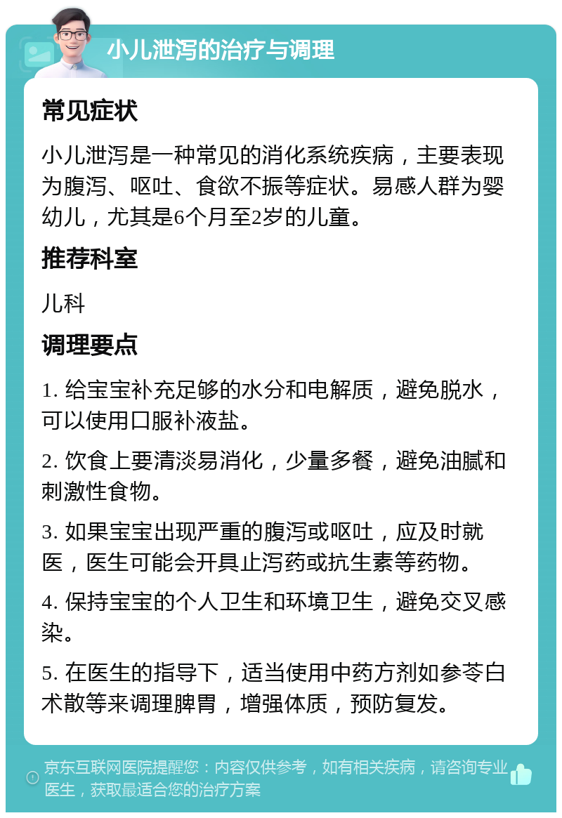 小儿泄泻的治疗与调理 常见症状 小儿泄泻是一种常见的消化系统疾病，主要表现为腹泻、呕吐、食欲不振等症状。易感人群为婴幼儿，尤其是6个月至2岁的儿童。 推荐科室 儿科 调理要点 1. 给宝宝补充足够的水分和电解质，避免脱水，可以使用口服补液盐。 2. 饮食上要清淡易消化，少量多餐，避免油腻和刺激性食物。 3. 如果宝宝出现严重的腹泻或呕吐，应及时就医，医生可能会开具止泻药或抗生素等药物。 4. 保持宝宝的个人卫生和环境卫生，避免交叉感染。 5. 在医生的指导下，适当使用中药方剂如参苓白术散等来调理脾胃，增强体质，预防复发。