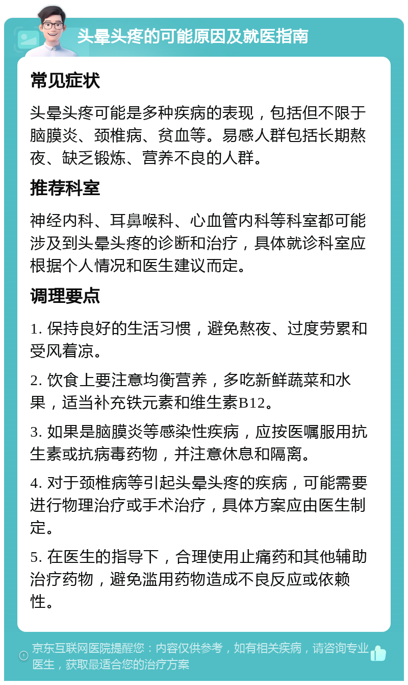 头晕头疼的可能原因及就医指南 常见症状 头晕头疼可能是多种疾病的表现，包括但不限于脑膜炎、颈椎病、贫血等。易感人群包括长期熬夜、缺乏锻炼、营养不良的人群。 推荐科室 神经内科、耳鼻喉科、心血管内科等科室都可能涉及到头晕头疼的诊断和治疗，具体就诊科室应根据个人情况和医生建议而定。 调理要点 1. 保持良好的生活习惯，避免熬夜、过度劳累和受风着凉。 2. 饮食上要注意均衡营养，多吃新鲜蔬菜和水果，适当补充铁元素和维生素B12。 3. 如果是脑膜炎等感染性疾病，应按医嘱服用抗生素或抗病毒药物，并注意休息和隔离。 4. 对于颈椎病等引起头晕头疼的疾病，可能需要进行物理治疗或手术治疗，具体方案应由医生制定。 5. 在医生的指导下，合理使用止痛药和其他辅助治疗药物，避免滥用药物造成不良反应或依赖性。