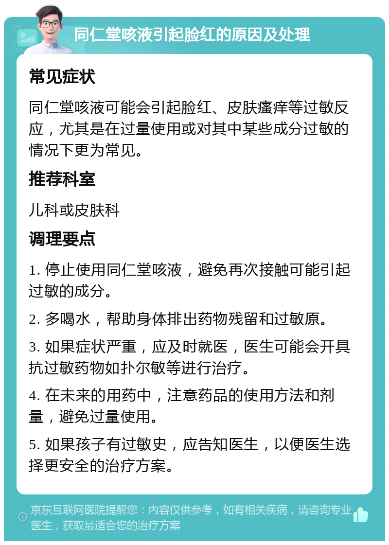 同仁堂咳液引起脸红的原因及处理 常见症状 同仁堂咳液可能会引起脸红、皮肤瘙痒等过敏反应，尤其是在过量使用或对其中某些成分过敏的情况下更为常见。 推荐科室 儿科或皮肤科 调理要点 1. 停止使用同仁堂咳液，避免再次接触可能引起过敏的成分。 2. 多喝水，帮助身体排出药物残留和过敏原。 3. 如果症状严重，应及时就医，医生可能会开具抗过敏药物如扑尔敏等进行治疗。 4. 在未来的用药中，注意药品的使用方法和剂量，避免过量使用。 5. 如果孩子有过敏史，应告知医生，以便医生选择更安全的治疗方案。