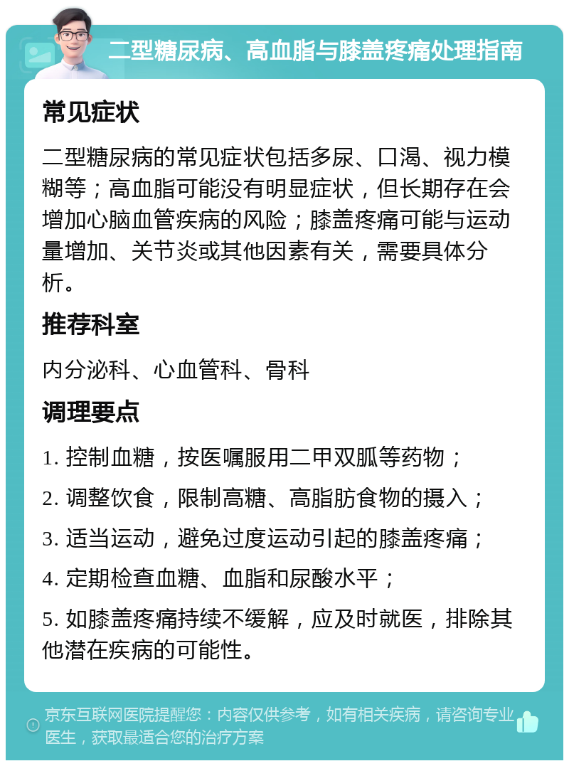 二型糖尿病、高血脂与膝盖疼痛处理指南 常见症状 二型糖尿病的常见症状包括多尿、口渴、视力模糊等；高血脂可能没有明显症状，但长期存在会增加心脑血管疾病的风险；膝盖疼痛可能与运动量增加、关节炎或其他因素有关，需要具体分析。 推荐科室 内分泌科、心血管科、骨科 调理要点 1. 控制血糖，按医嘱服用二甲双胍等药物； 2. 调整饮食，限制高糖、高脂肪食物的摄入； 3. 适当运动，避免过度运动引起的膝盖疼痛； 4. 定期检查血糖、血脂和尿酸水平； 5. 如膝盖疼痛持续不缓解，应及时就医，排除其他潜在疾病的可能性。