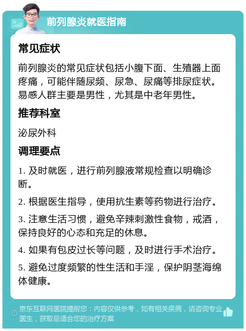 前列腺炎就医指南 常见症状 前列腺炎的常见症状包括小腹下面、生殖器上面疼痛，可能伴随尿频、尿急、尿痛等排尿症状。易感人群主要是男性，尤其是中老年男性。 推荐科室 泌尿外科 调理要点 1. 及时就医，进行前列腺液常规检查以明确诊断。 2. 根据医生指导，使用抗生素等药物进行治疗。 3. 注意生活习惯，避免辛辣刺激性食物，戒酒，保持良好的心态和充足的休息。 4. 如果有包皮过长等问题，及时进行手术治疗。 5. 避免过度频繁的性生活和手淫，保护阴茎海绵体健康。