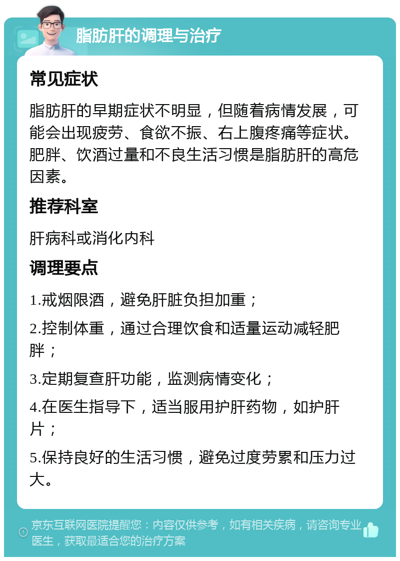 脂肪肝的调理与治疗 常见症状 脂肪肝的早期症状不明显，但随着病情发展，可能会出现疲劳、食欲不振、右上腹疼痛等症状。肥胖、饮酒过量和不良生活习惯是脂肪肝的高危因素。 推荐科室 肝病科或消化内科 调理要点 1.戒烟限酒，避免肝脏负担加重； 2.控制体重，通过合理饮食和适量运动减轻肥胖； 3.定期复查肝功能，监测病情变化； 4.在医生指导下，适当服用护肝药物，如护肝片； 5.保持良好的生活习惯，避免过度劳累和压力过大。