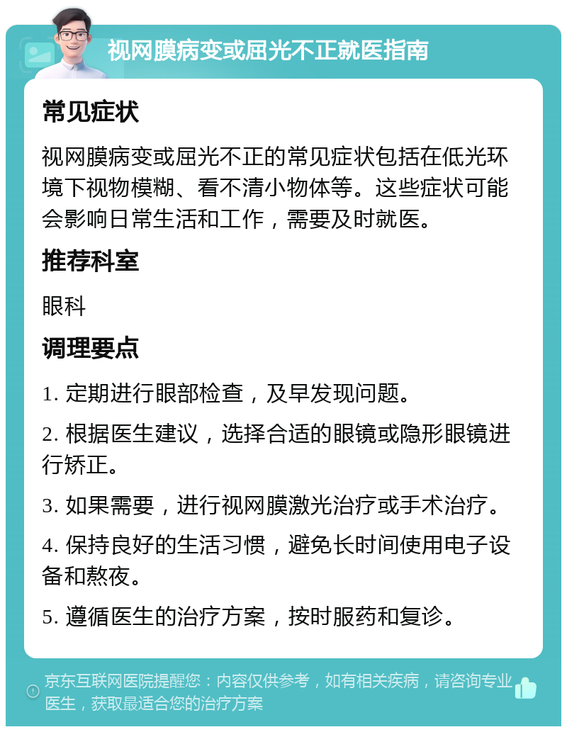 视网膜病变或屈光不正就医指南 常见症状 视网膜病变或屈光不正的常见症状包括在低光环境下视物模糊、看不清小物体等。这些症状可能会影响日常生活和工作，需要及时就医。 推荐科室 眼科 调理要点 1. 定期进行眼部检查，及早发现问题。 2. 根据医生建议，选择合适的眼镜或隐形眼镜进行矫正。 3. 如果需要，进行视网膜激光治疗或手术治疗。 4. 保持良好的生活习惯，避免长时间使用电子设备和熬夜。 5. 遵循医生的治疗方案，按时服药和复诊。