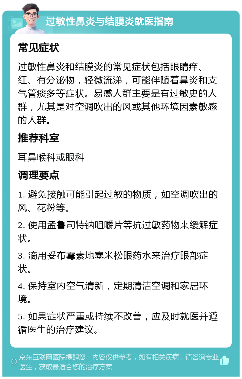 过敏性鼻炎与结膜炎就医指南 常见症状 过敏性鼻炎和结膜炎的常见症状包括眼睛痒、红、有分泌物，轻微流涕，可能伴随着鼻炎和支气管痰多等症状。易感人群主要是有过敏史的人群，尤其是对空调吹出的风或其他环境因素敏感的人群。 推荐科室 耳鼻喉科或眼科 调理要点 1. 避免接触可能引起过敏的物质，如空调吹出的风、花粉等。 2. 使用孟鲁司特钠咀嚼片等抗过敏药物来缓解症状。 3. 滴用妥布霉素地塞米松眼药水来治疗眼部症状。 4. 保持室内空气清新，定期清洁空调和家居环境。 5. 如果症状严重或持续不改善，应及时就医并遵循医生的治疗建议。