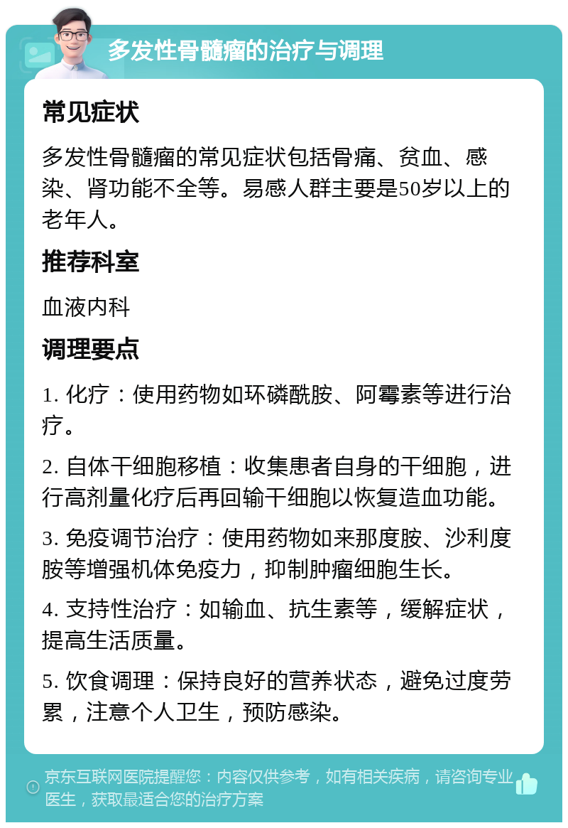 多发性骨髓瘤的治疗与调理 常见症状 多发性骨髓瘤的常见症状包括骨痛、贫血、感染、肾功能不全等。易感人群主要是50岁以上的老年人。 推荐科室 血液内科 调理要点 1. 化疗：使用药物如环磷酰胺、阿霉素等进行治疗。 2. 自体干细胞移植：收集患者自身的干细胞，进行高剂量化疗后再回输干细胞以恢复造血功能。 3. 免疫调节治疗：使用药物如来那度胺、沙利度胺等增强机体免疫力，抑制肿瘤细胞生长。 4. 支持性治疗：如输血、抗生素等，缓解症状，提高生活质量。 5. 饮食调理：保持良好的营养状态，避免过度劳累，注意个人卫生，预防感染。