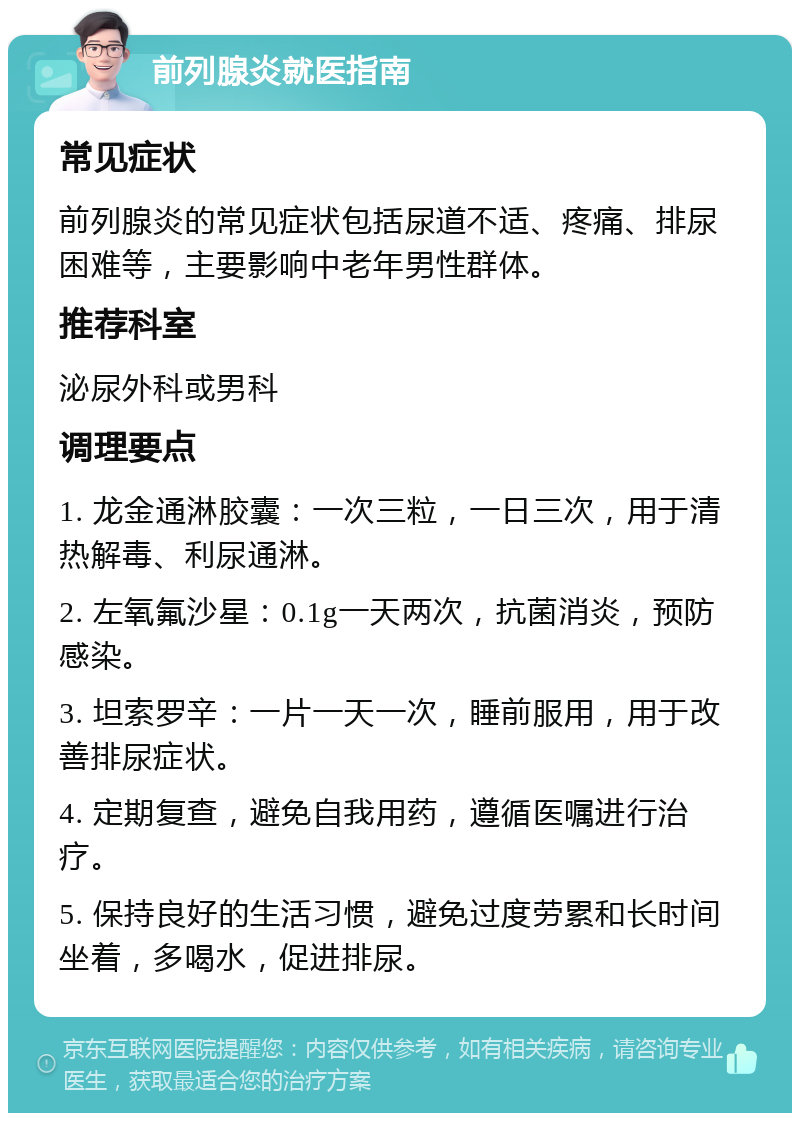 前列腺炎就医指南 常见症状 前列腺炎的常见症状包括尿道不适、疼痛、排尿困难等，主要影响中老年男性群体。 推荐科室 泌尿外科或男科 调理要点 1. 龙金通淋胶囊：一次三粒，一日三次，用于清热解毒、利尿通淋。 2. 左氧氟沙星：0.1g一天两次，抗菌消炎，预防感染。 3. 坦索罗辛：一片一天一次，睡前服用，用于改善排尿症状。 4. 定期复查，避免自我用药，遵循医嘱进行治疗。 5. 保持良好的生活习惯，避免过度劳累和长时间坐着，多喝水，促进排尿。