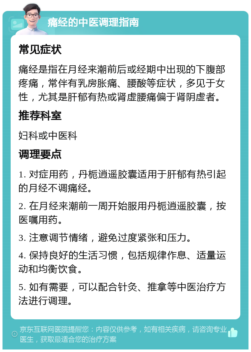 痛经的中医调理指南 常见症状 痛经是指在月经来潮前后或经期中出现的下腹部疼痛，常伴有乳房胀痛、腰酸等症状，多见于女性，尤其是肝郁有热或肾虚腰痛偏于肾阴虚者。 推荐科室 妇科或中医科 调理要点 1. 对症用药，丹栀逍遥胶囊适用于肝郁有热引起的月经不调痛经。 2. 在月经来潮前一周开始服用丹栀逍遥胶囊，按医嘱用药。 3. 注意调节情绪，避免过度紧张和压力。 4. 保持良好的生活习惯，包括规律作息、适量运动和均衡饮食。 5. 如有需要，可以配合针灸、推拿等中医治疗方法进行调理。