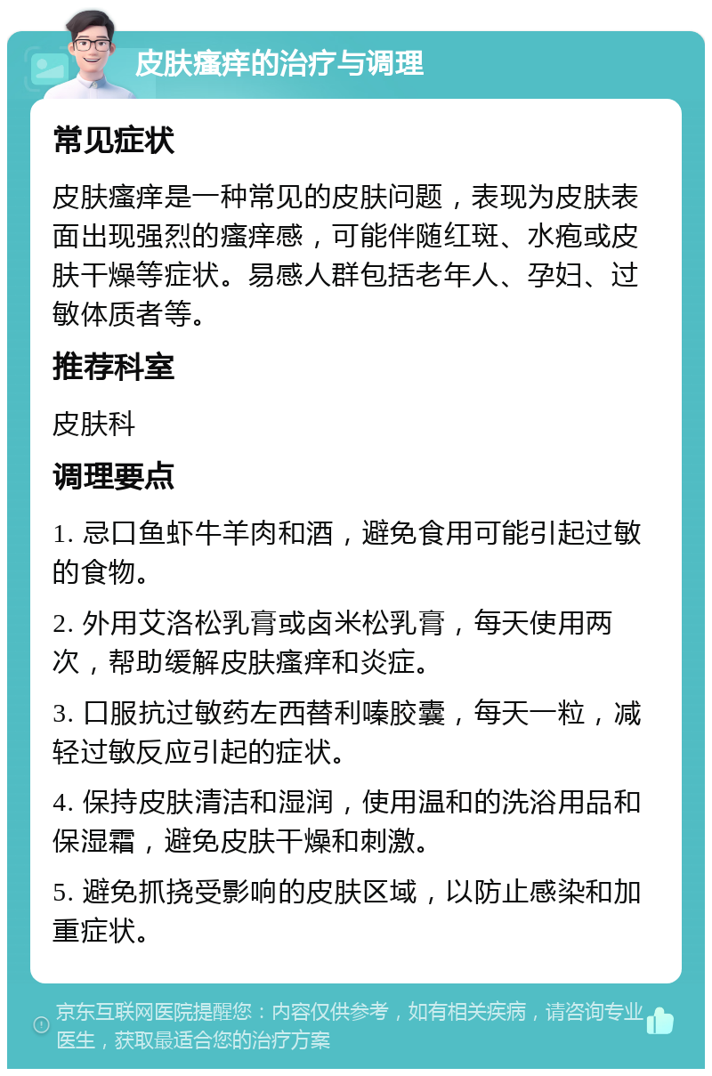 皮肤瘙痒的治疗与调理 常见症状 皮肤瘙痒是一种常见的皮肤问题，表现为皮肤表面出现强烈的瘙痒感，可能伴随红斑、水疱或皮肤干燥等症状。易感人群包括老年人、孕妇、过敏体质者等。 推荐科室 皮肤科 调理要点 1. 忌口鱼虾牛羊肉和酒，避免食用可能引起过敏的食物。 2. 外用艾洛松乳膏或卤米松乳膏，每天使用两次，帮助缓解皮肤瘙痒和炎症。 3. 口服抗过敏药左西替利嗪胶囊，每天一粒，减轻过敏反应引起的症状。 4. 保持皮肤清洁和湿润，使用温和的洗浴用品和保湿霜，避免皮肤干燥和刺激。 5. 避免抓挠受影响的皮肤区域，以防止感染和加重症状。