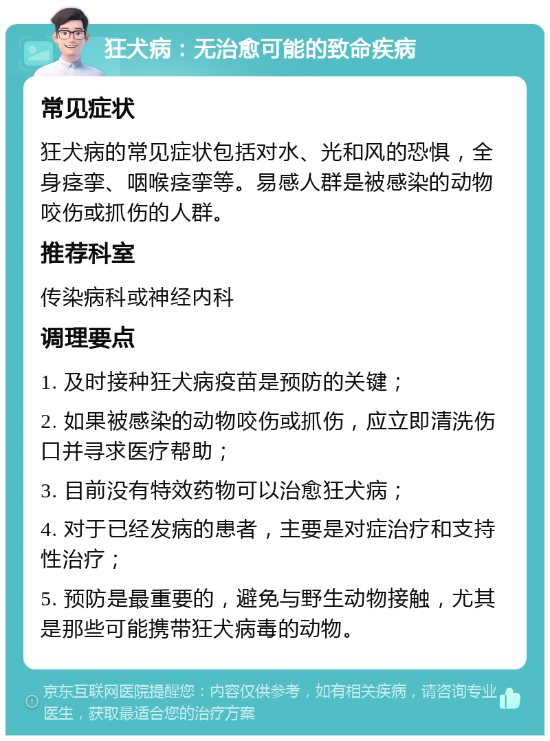 狂犬病：无治愈可能的致命疾病 常见症状 狂犬病的常见症状包括对水、光和风的恐惧，全身痉挛、咽喉痉挛等。易感人群是被感染的动物咬伤或抓伤的人群。 推荐科室 传染病科或神经内科 调理要点 1. 及时接种狂犬病疫苗是预防的关键； 2. 如果被感染的动物咬伤或抓伤，应立即清洗伤口并寻求医疗帮助； 3. 目前没有特效药物可以治愈狂犬病； 4. 对于已经发病的患者，主要是对症治疗和支持性治疗； 5. 预防是最重要的，避免与野生动物接触，尤其是那些可能携带狂犬病毒的动物。