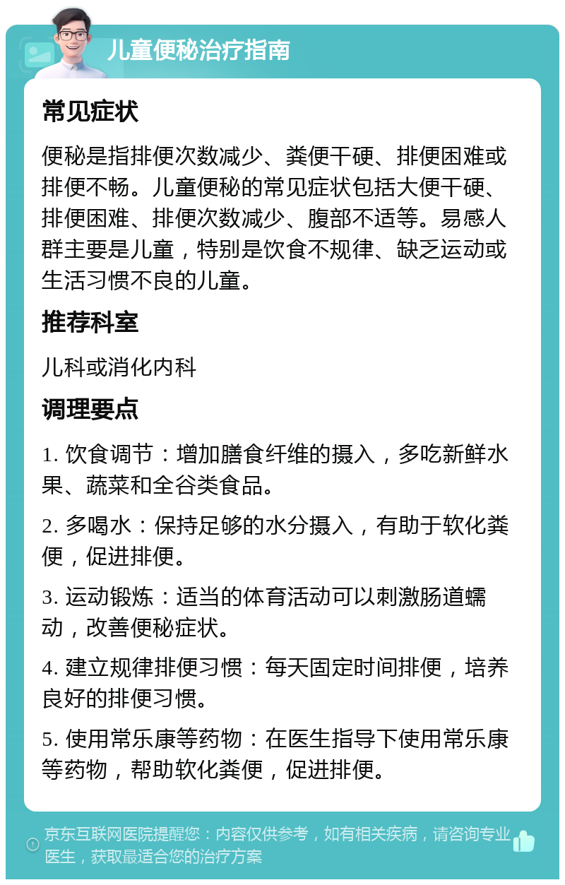 儿童便秘治疗指南 常见症状 便秘是指排便次数减少、粪便干硬、排便困难或排便不畅。儿童便秘的常见症状包括大便干硬、排便困难、排便次数减少、腹部不适等。易感人群主要是儿童，特别是饮食不规律、缺乏运动或生活习惯不良的儿童。 推荐科室 儿科或消化内科 调理要点 1. 饮食调节：增加膳食纤维的摄入，多吃新鲜水果、蔬菜和全谷类食品。 2. 多喝水：保持足够的水分摄入，有助于软化粪便，促进排便。 3. 运动锻炼：适当的体育活动可以刺激肠道蠕动，改善便秘症状。 4. 建立规律排便习惯：每天固定时间排便，培养良好的排便习惯。 5. 使用常乐康等药物：在医生指导下使用常乐康等药物，帮助软化粪便，促进排便。