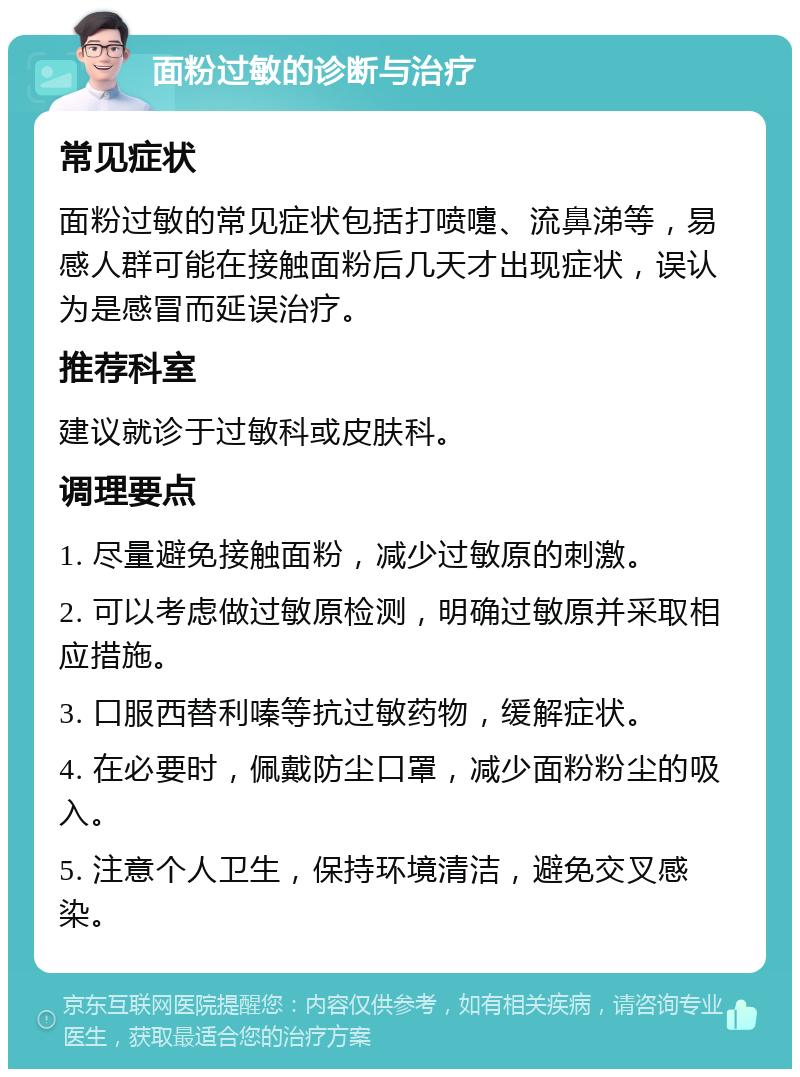 面粉过敏的诊断与治疗 常见症状 面粉过敏的常见症状包括打喷嚏、流鼻涕等，易感人群可能在接触面粉后几天才出现症状，误认为是感冒而延误治疗。 推荐科室 建议就诊于过敏科或皮肤科。 调理要点 1. 尽量避免接触面粉，减少过敏原的刺激。 2. 可以考虑做过敏原检测，明确过敏原并采取相应措施。 3. 口服西替利嗪等抗过敏药物，缓解症状。 4. 在必要时，佩戴防尘口罩，减少面粉粉尘的吸入。 5. 注意个人卫生，保持环境清洁，避免交叉感染。