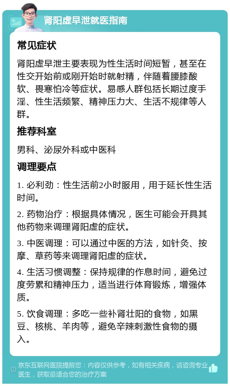 肾阳虚早泄就医指南 常见症状 肾阳虚早泄主要表现为性生活时间短暂，甚至在性交开始前或刚开始时就射精，伴随着腰膝酸软、畏寒怕冷等症状。易感人群包括长期过度手淫、性生活频繁、精神压力大、生活不规律等人群。 推荐科室 男科、泌尿外科或中医科 调理要点 1. 必利劲：性生活前2小时服用，用于延长性生活时间。 2. 药物治疗：根据具体情况，医生可能会开具其他药物来调理肾阳虚的症状。 3. 中医调理：可以通过中医的方法，如针灸、按摩、草药等来调理肾阳虚的症状。 4. 生活习惯调整：保持规律的作息时间，避免过度劳累和精神压力，适当进行体育锻炼，增强体质。 5. 饮食调理：多吃一些补肾壮阳的食物，如黑豆、核桃、羊肉等，避免辛辣刺激性食物的摄入。