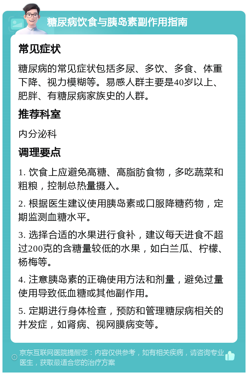 糖尿病饮食与胰岛素副作用指南 常见症状 糖尿病的常见症状包括多尿、多饮、多食、体重下降、视力模糊等。易感人群主要是40岁以上、肥胖、有糖尿病家族史的人群。 推荐科室 内分泌科 调理要点 1. 饮食上应避免高糖、高脂肪食物，多吃蔬菜和粗粮，控制总热量摄入。 2. 根据医生建议使用胰岛素或口服降糖药物，定期监测血糖水平。 3. 选择合适的水果进行食补，建议每天进食不超过200克的含糖量较低的水果，如白兰瓜、柠檬、杨梅等。 4. 注意胰岛素的正确使用方法和剂量，避免过量使用导致低血糖或其他副作用。 5. 定期进行身体检查，预防和管理糖尿病相关的并发症，如肾病、视网膜病变等。