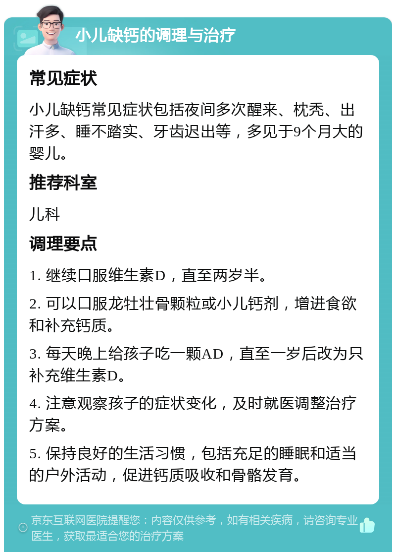 小儿缺钙的调理与治疗 常见症状 小儿缺钙常见症状包括夜间多次醒来、枕秃、出汗多、睡不踏实、牙齿迟出等，多见于9个月大的婴儿。 推荐科室 儿科 调理要点 1. 继续口服维生素D，直至两岁半。 2. 可以口服龙牡壮骨颗粒或小儿钙剂，增进食欲和补充钙质。 3. 每天晚上给孩子吃一颗AD，直至一岁后改为只补充维生素D。 4. 注意观察孩子的症状变化，及时就医调整治疗方案。 5. 保持良好的生活习惯，包括充足的睡眠和适当的户外活动，促进钙质吸收和骨骼发育。