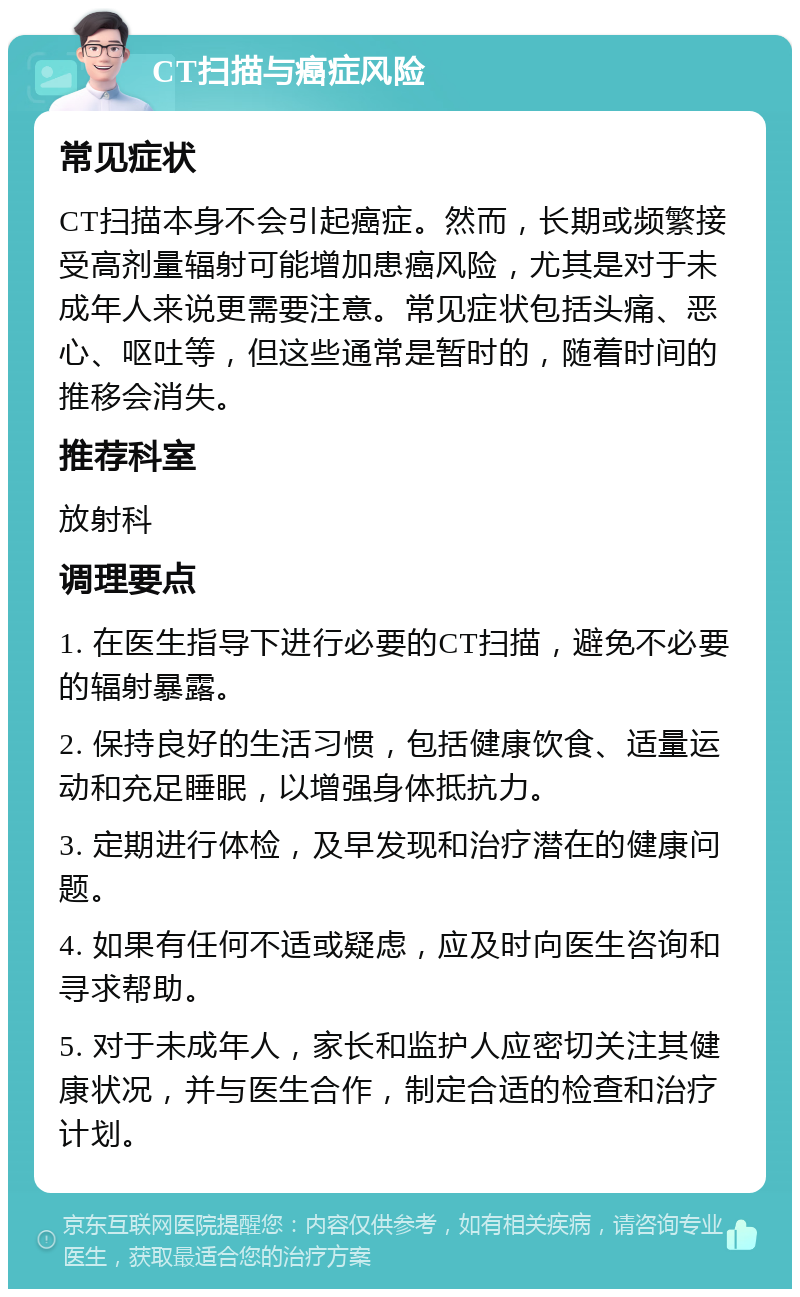 CT扫描与癌症风险 常见症状 CT扫描本身不会引起癌症。然而，长期或频繁接受高剂量辐射可能增加患癌风险，尤其是对于未成年人来说更需要注意。常见症状包括头痛、恶心、呕吐等，但这些通常是暂时的，随着时间的推移会消失。 推荐科室 放射科 调理要点 1. 在医生指导下进行必要的CT扫描，避免不必要的辐射暴露。 2. 保持良好的生活习惯，包括健康饮食、适量运动和充足睡眠，以增强身体抵抗力。 3. 定期进行体检，及早发现和治疗潜在的健康问题。 4. 如果有任何不适或疑虑，应及时向医生咨询和寻求帮助。 5. 对于未成年人，家长和监护人应密切关注其健康状况，并与医生合作，制定合适的检查和治疗计划。