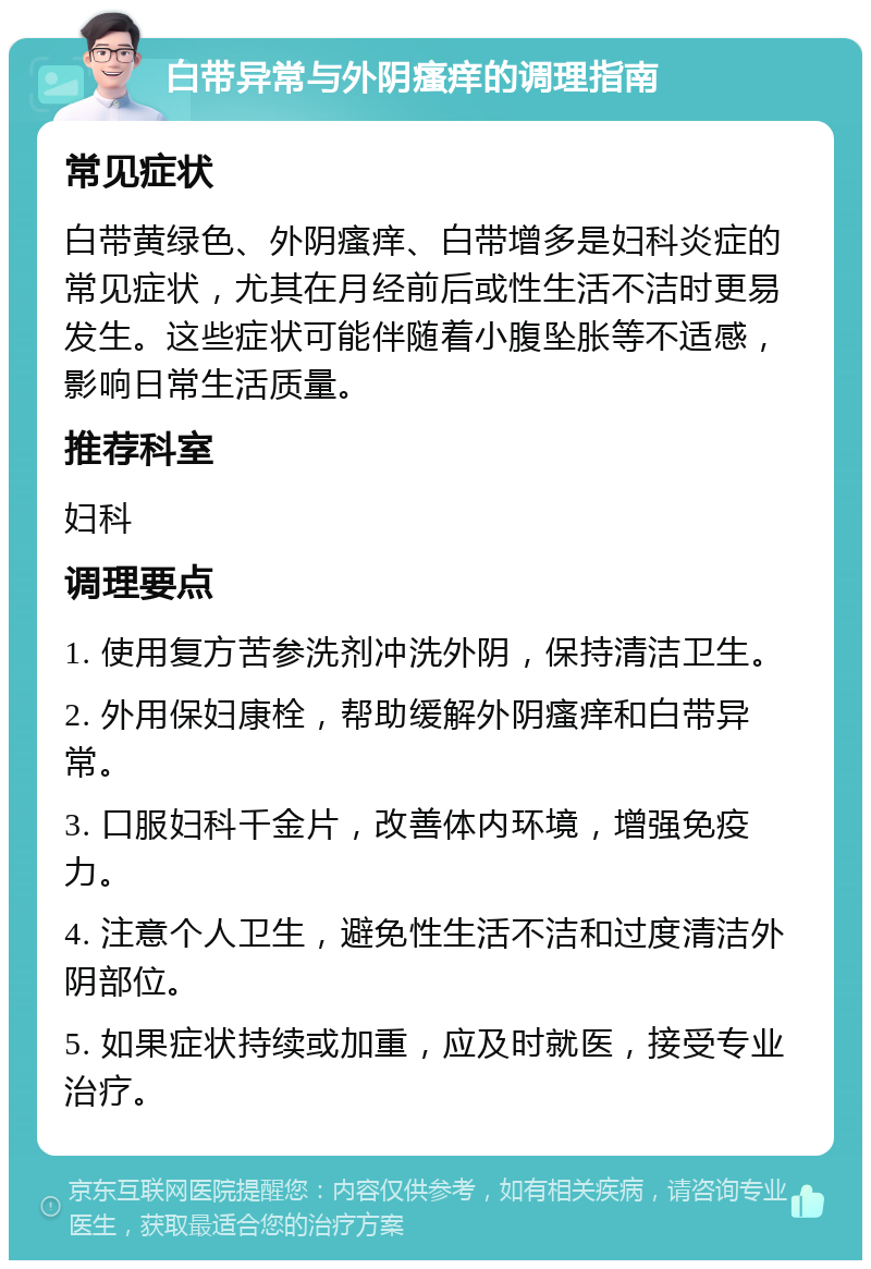 白带异常与外阴瘙痒的调理指南 常见症状 白带黄绿色、外阴瘙痒、白带增多是妇科炎症的常见症状，尤其在月经前后或性生活不洁时更易发生。这些症状可能伴随着小腹坠胀等不适感，影响日常生活质量。 推荐科室 妇科 调理要点 1. 使用复方苦参洗剂冲洗外阴，保持清洁卫生。 2. 外用保妇康栓，帮助缓解外阴瘙痒和白带异常。 3. 口服妇科千金片，改善体内环境，增强免疫力。 4. 注意个人卫生，避免性生活不洁和过度清洁外阴部位。 5. 如果症状持续或加重，应及时就医，接受专业治疗。