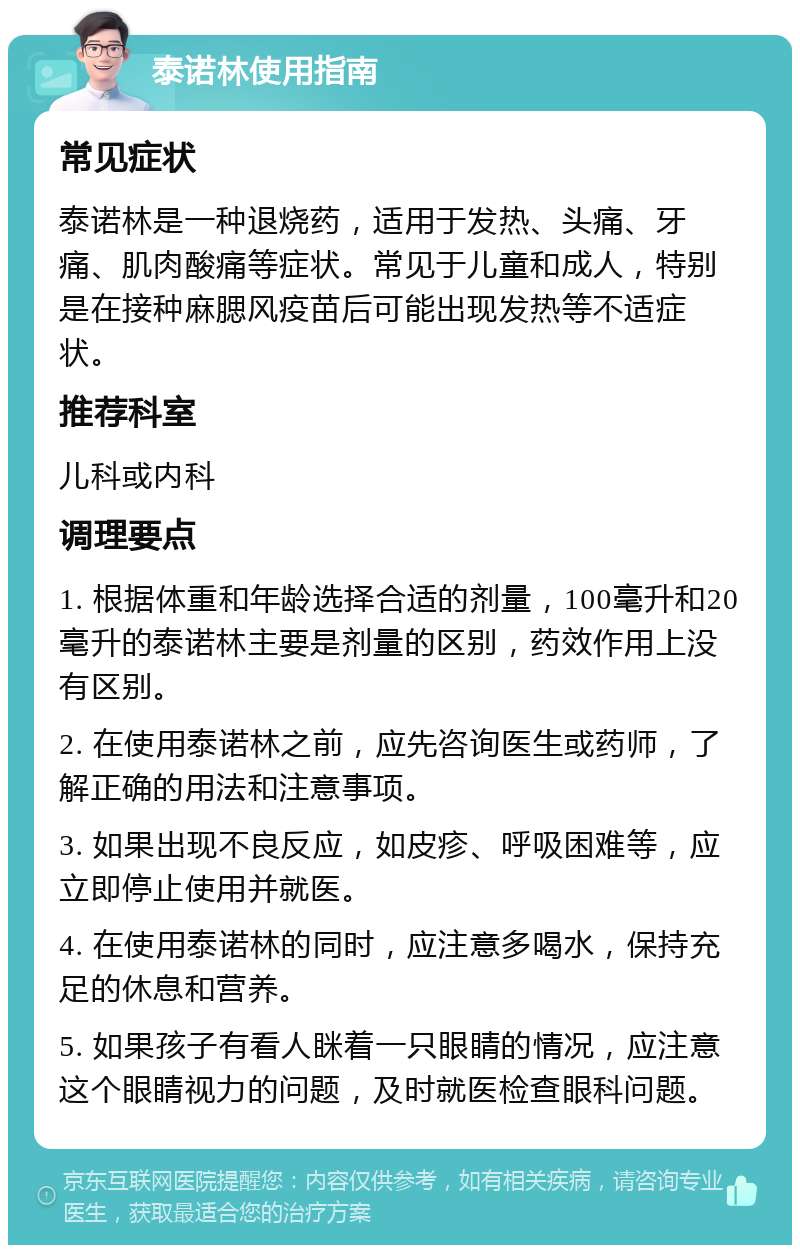 泰诺林使用指南 常见症状 泰诺林是一种退烧药，适用于发热、头痛、牙痛、肌肉酸痛等症状。常见于儿童和成人，特别是在接种麻腮风疫苗后可能出现发热等不适症状。 推荐科室 儿科或内科 调理要点 1. 根据体重和年龄选择合适的剂量，100毫升和20毫升的泰诺林主要是剂量的区别，药效作用上没有区别。 2. 在使用泰诺林之前，应先咨询医生或药师，了解正确的用法和注意事项。 3. 如果出现不良反应，如皮疹、呼吸困难等，应立即停止使用并就医。 4. 在使用泰诺林的同时，应注意多喝水，保持充足的休息和营养。 5. 如果孩子有看人眯着一只眼睛的情况，应注意这个眼睛视力的问题，及时就医检查眼科问题。