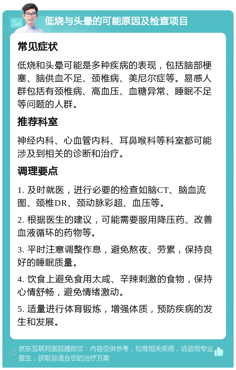 低烧与头晕的可能原因及检查项目 常见症状 低烧和头晕可能是多种疾病的表现，包括脑部梗塞、脑供血不足、颈椎病、美尼尔症等。易感人群包括有颈椎病、高血压、血糖异常、睡眠不足等问题的人群。 推荐科室 神经内科、心血管内科、耳鼻喉科等科室都可能涉及到相关的诊断和治疗。 调理要点 1. 及时就医，进行必要的检查如脑CT、脑血流图、颈椎DR、颈动脉彩超、血压等。 2. 根据医生的建议，可能需要服用降压药、改善血液循环的药物等。 3. 平时注意调整作息，避免熬夜、劳累，保持良好的睡眠质量。 4. 饮食上避免食用太咸、辛辣刺激的食物，保持心情舒畅，避免情绪激动。 5. 适量进行体育锻炼，增强体质，预防疾病的发生和发展。