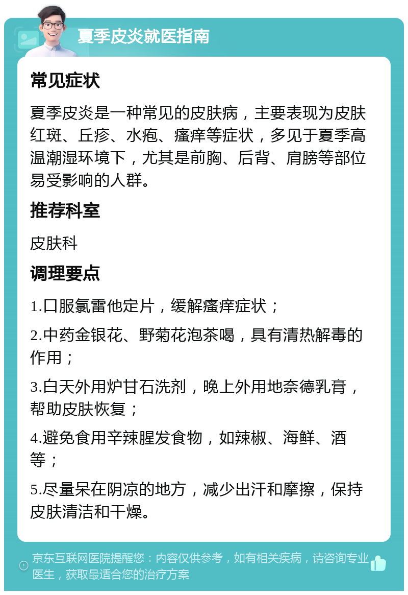 夏季皮炎就医指南 常见症状 夏季皮炎是一种常见的皮肤病，主要表现为皮肤红斑、丘疹、水疱、瘙痒等症状，多见于夏季高温潮湿环境下，尤其是前胸、后背、肩膀等部位易受影响的人群。 推荐科室 皮肤科 调理要点 1.口服氯雷他定片，缓解瘙痒症状； 2.中药金银花、野菊花泡茶喝，具有清热解毒的作用； 3.白天外用炉甘石洗剂，晚上外用地奈德乳膏，帮助皮肤恢复； 4.避免食用辛辣腥发食物，如辣椒、海鲜、酒等； 5.尽量呆在阴凉的地方，减少出汗和摩擦，保持皮肤清洁和干燥。