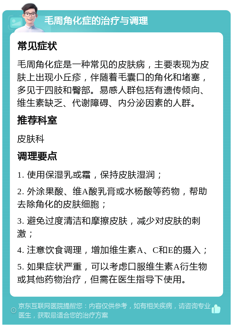 毛周角化症的治疗与调理 常见症状 毛周角化症是一种常见的皮肤病，主要表现为皮肤上出现小丘疹，伴随着毛囊口的角化和堵塞，多见于四肢和臀部。易感人群包括有遗传倾向、维生素缺乏、代谢障碍、内分泌因素的人群。 推荐科室 皮肤科 调理要点 1. 使用保湿乳或霜，保持皮肤湿润； 2. 外涂果酸、维A酸乳膏或水杨酸等药物，帮助去除角化的皮肤细胞； 3. 避免过度清洁和摩擦皮肤，减少对皮肤的刺激； 4. 注意饮食调理，增加维生素A、C和E的摄入； 5. 如果症状严重，可以考虑口服维生素A衍生物或其他药物治疗，但需在医生指导下使用。