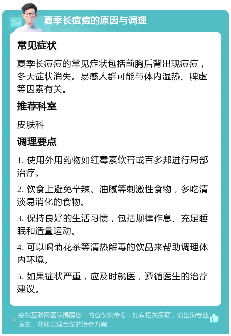 夏季长痘痘的原因与调理 常见症状 夏季长痘痘的常见症状包括前胸后背出现痘痘，冬天症状消失。易感人群可能与体内湿热、脾虚等因素有关。 推荐科室 皮肤科 调理要点 1. 使用外用药物如红霉素软膏或百多邦进行局部治疗。 2. 饮食上避免辛辣、油腻等刺激性食物，多吃清淡易消化的食物。 3. 保持良好的生活习惯，包括规律作息、充足睡眠和适量运动。 4. 可以喝菊花茶等清热解毒的饮品来帮助调理体内环境。 5. 如果症状严重，应及时就医，遵循医生的治疗建议。