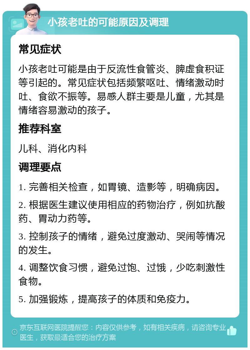 小孩老吐的可能原因及调理 常见症状 小孩老吐可能是由于反流性食管炎、脾虚食积证等引起的。常见症状包括频繁呕吐、情绪激动时吐、食欲不振等。易感人群主要是儿童，尤其是情绪容易激动的孩子。 推荐科室 儿科、消化内科 调理要点 1. 完善相关检查，如胃镜、造影等，明确病因。 2. 根据医生建议使用相应的药物治疗，例如抗酸药、胃动力药等。 3. 控制孩子的情绪，避免过度激动、哭闹等情况的发生。 4. 调整饮食习惯，避免过饱、过饿，少吃刺激性食物。 5. 加强锻炼，提高孩子的体质和免疫力。