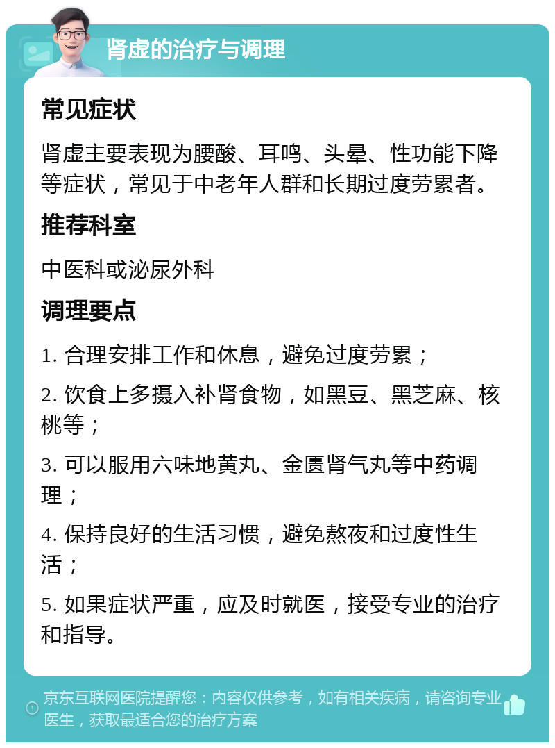 肾虚的治疗与调理 常见症状 肾虚主要表现为腰酸、耳鸣、头晕、性功能下降等症状，常见于中老年人群和长期过度劳累者。 推荐科室 中医科或泌尿外科 调理要点 1. 合理安排工作和休息，避免过度劳累； 2. 饮食上多摄入补肾食物，如黑豆、黑芝麻、核桃等； 3. 可以服用六味地黄丸、金匮肾气丸等中药调理； 4. 保持良好的生活习惯，避免熬夜和过度性生活； 5. 如果症状严重，应及时就医，接受专业的治疗和指导。