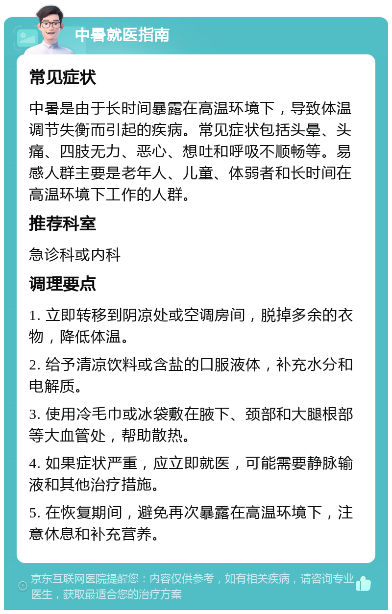 中暑就医指南 常见症状 中暑是由于长时间暴露在高温环境下，导致体温调节失衡而引起的疾病。常见症状包括头晕、头痛、四肢无力、恶心、想吐和呼吸不顺畅等。易感人群主要是老年人、儿童、体弱者和长时间在高温环境下工作的人群。 推荐科室 急诊科或内科 调理要点 1. 立即转移到阴凉处或空调房间，脱掉多余的衣物，降低体温。 2. 给予清凉饮料或含盐的口服液体，补充水分和电解质。 3. 使用冷毛巾或冰袋敷在腋下、颈部和大腿根部等大血管处，帮助散热。 4. 如果症状严重，应立即就医，可能需要静脉输液和其他治疗措施。 5. 在恢复期间，避免再次暴露在高温环境下，注意休息和补充营养。