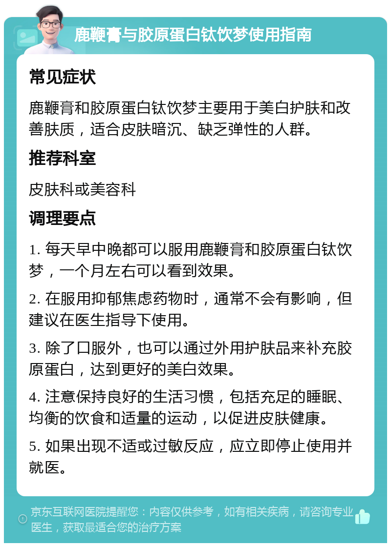 鹿鞭膏与胶原蛋白钛饮梦使用指南 常见症状 鹿鞭膏和胶原蛋白钛饮梦主要用于美白护肤和改善肤质，适合皮肤暗沉、缺乏弹性的人群。 推荐科室 皮肤科或美容科 调理要点 1. 每天早中晚都可以服用鹿鞭膏和胶原蛋白钛饮梦，一个月左右可以看到效果。 2. 在服用抑郁焦虑药物时，通常不会有影响，但建议在医生指导下使用。 3. 除了口服外，也可以通过外用护肤品来补充胶原蛋白，达到更好的美白效果。 4. 注意保持良好的生活习惯，包括充足的睡眠、均衡的饮食和适量的运动，以促进皮肤健康。 5. 如果出现不适或过敏反应，应立即停止使用并就医。