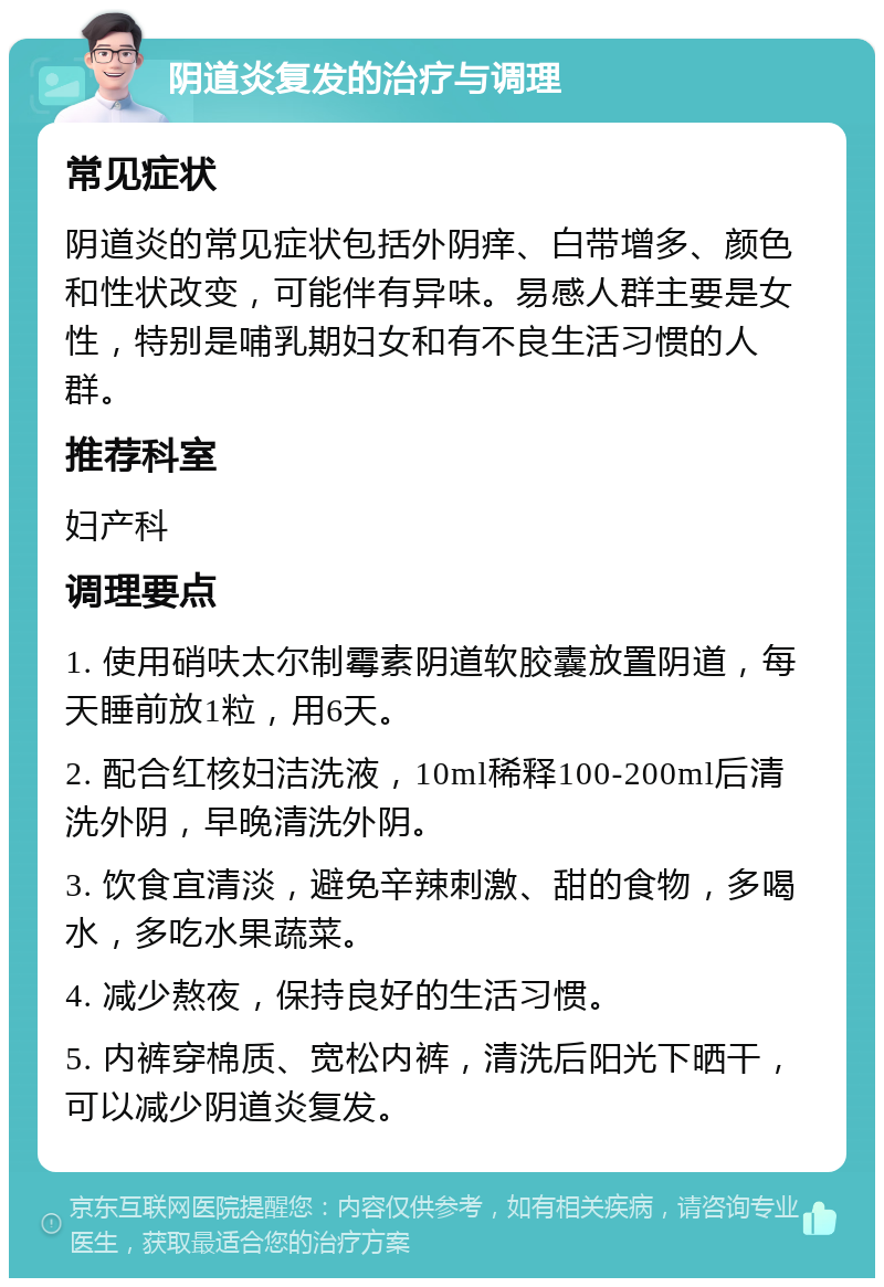 阴道炎复发的治疗与调理 常见症状 阴道炎的常见症状包括外阴痒、白带增多、颜色和性状改变，可能伴有异味。易感人群主要是女性，特别是哺乳期妇女和有不良生活习惯的人群。 推荐科室 妇产科 调理要点 1. 使用硝呋太尔制霉素阴道软胶囊放置阴道，每天睡前放1粒，用6天。 2. 配合红核妇洁洗液，10ml稀释100-200ml后清洗外阴，早晚清洗外阴。 3. 饮食宜清淡，避免辛辣刺激、甜的食物，多喝水，多吃水果蔬菜。 4. 减少熬夜，保持良好的生活习惯。 5. 内裤穿棉质、宽松内裤，清洗后阳光下晒干，可以减少阴道炎复发。