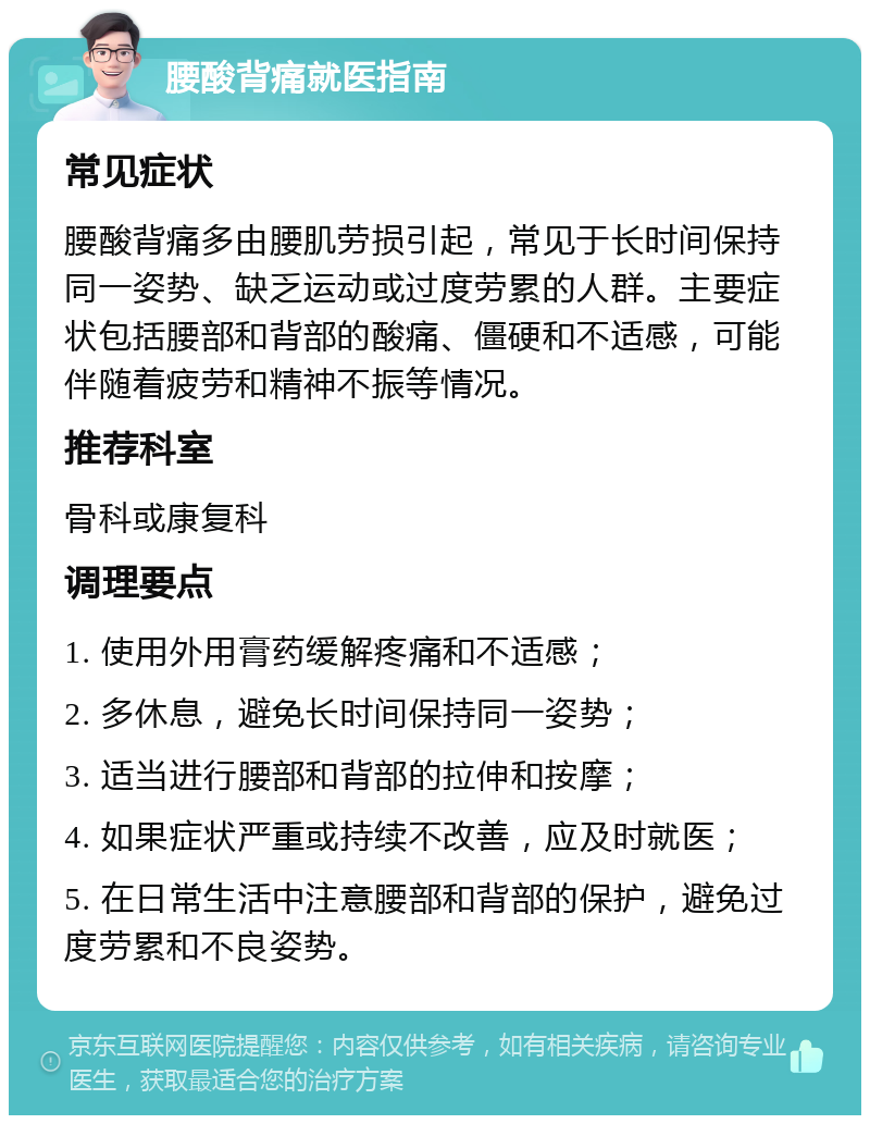 腰酸背痛就医指南 常见症状 腰酸背痛多由腰肌劳损引起，常见于长时间保持同一姿势、缺乏运动或过度劳累的人群。主要症状包括腰部和背部的酸痛、僵硬和不适感，可能伴随着疲劳和精神不振等情况。 推荐科室 骨科或康复科 调理要点 1. 使用外用膏药缓解疼痛和不适感； 2. 多休息，避免长时间保持同一姿势； 3. 适当进行腰部和背部的拉伸和按摩； 4. 如果症状严重或持续不改善，应及时就医； 5. 在日常生活中注意腰部和背部的保护，避免过度劳累和不良姿势。