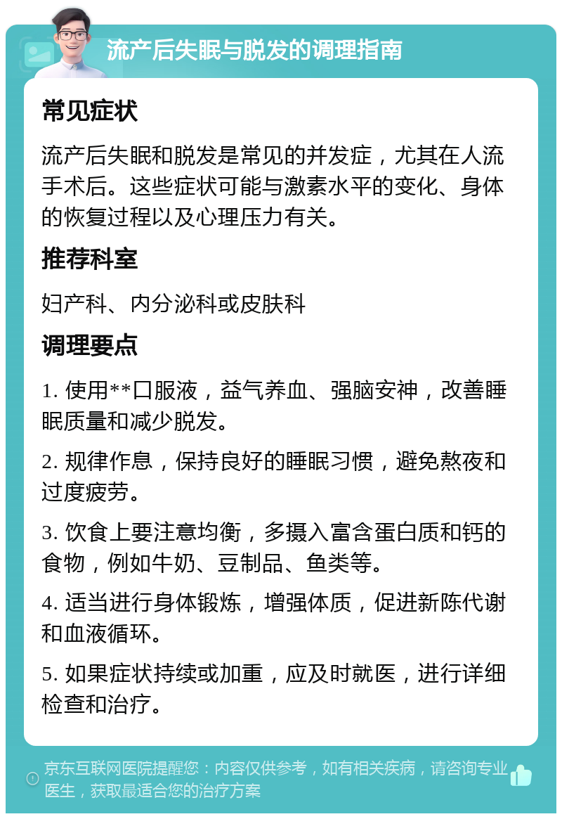 流产后失眠与脱发的调理指南 常见症状 流产后失眠和脱发是常见的并发症，尤其在人流手术后。这些症状可能与激素水平的变化、身体的恢复过程以及心理压力有关。 推荐科室 妇产科、内分泌科或皮肤科 调理要点 1. 使用**口服液，益气养血、强脑安神，改善睡眠质量和减少脱发。 2. 规律作息，保持良好的睡眠习惯，避免熬夜和过度疲劳。 3. 饮食上要注意均衡，多摄入富含蛋白质和钙的食物，例如牛奶、豆制品、鱼类等。 4. 适当进行身体锻炼，增强体质，促进新陈代谢和血液循环。 5. 如果症状持续或加重，应及时就医，进行详细检查和治疗。