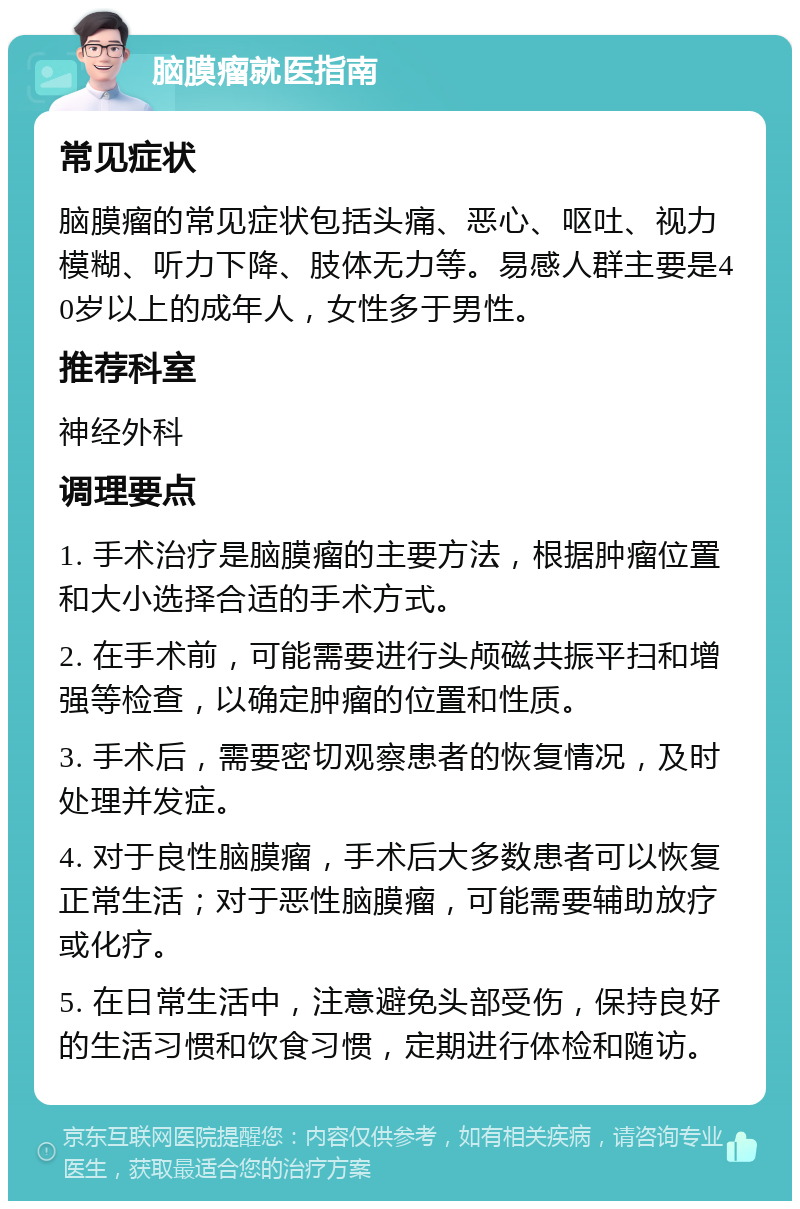 脑膜瘤就医指南 常见症状 脑膜瘤的常见症状包括头痛、恶心、呕吐、视力模糊、听力下降、肢体无力等。易感人群主要是40岁以上的成年人，女性多于男性。 推荐科室 神经外科 调理要点 1. 手术治疗是脑膜瘤的主要方法，根据肿瘤位置和大小选择合适的手术方式。 2. 在手术前，可能需要进行头颅磁共振平扫和增强等检查，以确定肿瘤的位置和性质。 3. 手术后，需要密切观察患者的恢复情况，及时处理并发症。 4. 对于良性脑膜瘤，手术后大多数患者可以恢复正常生活；对于恶性脑膜瘤，可能需要辅助放疗或化疗。 5. 在日常生活中，注意避免头部受伤，保持良好的生活习惯和饮食习惯，定期进行体检和随访。