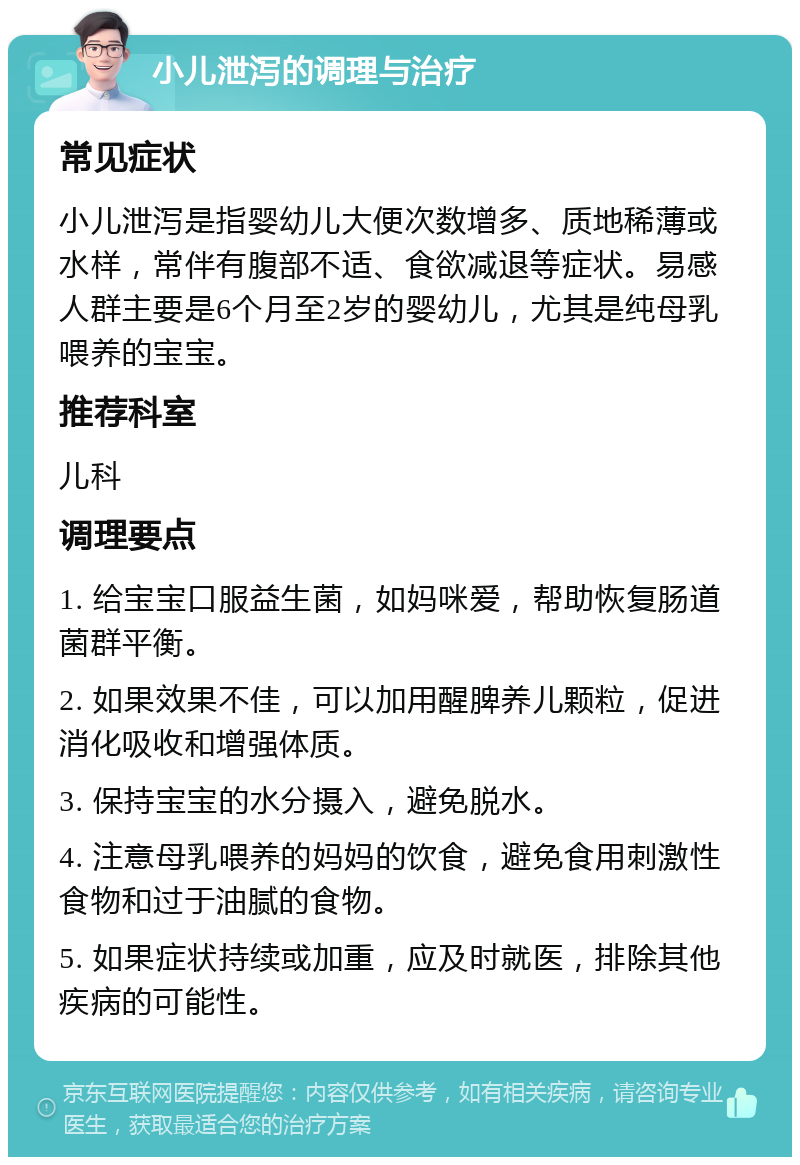 小儿泄泻的调理与治疗 常见症状 小儿泄泻是指婴幼儿大便次数增多、质地稀薄或水样，常伴有腹部不适、食欲减退等症状。易感人群主要是6个月至2岁的婴幼儿，尤其是纯母乳喂养的宝宝。 推荐科室 儿科 调理要点 1. 给宝宝口服益生菌，如妈咪爱，帮助恢复肠道菌群平衡。 2. 如果效果不佳，可以加用醒脾养儿颗粒，促进消化吸收和增强体质。 3. 保持宝宝的水分摄入，避免脱水。 4. 注意母乳喂养的妈妈的饮食，避免食用刺激性食物和过于油腻的食物。 5. 如果症状持续或加重，应及时就医，排除其他疾病的可能性。