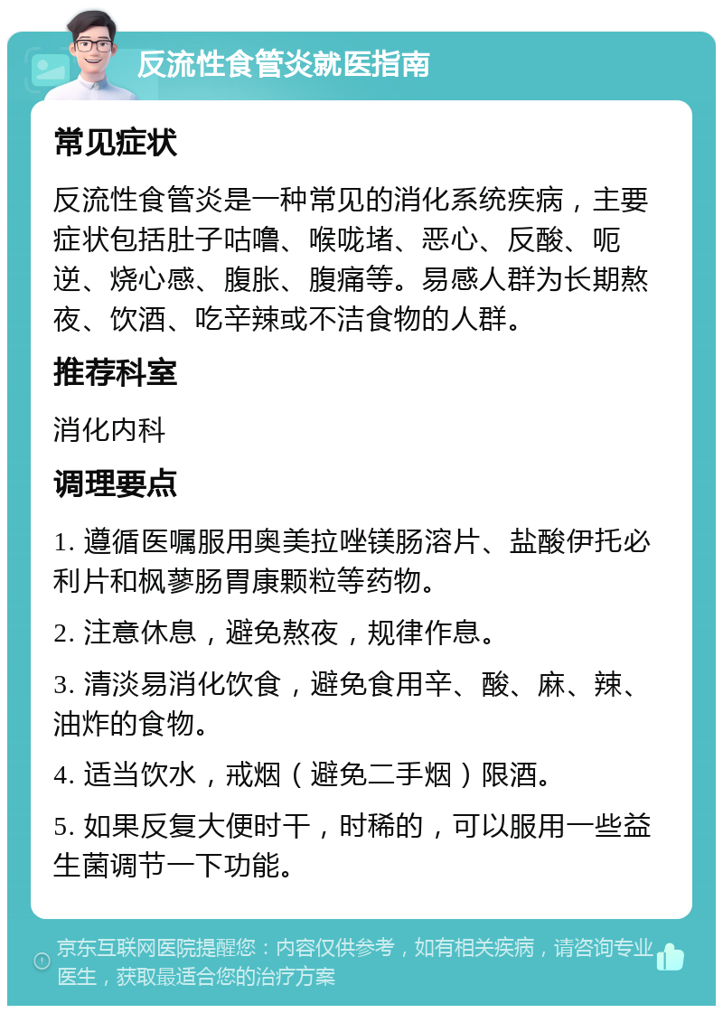 反流性食管炎就医指南 常见症状 反流性食管炎是一种常见的消化系统疾病，主要症状包括肚子咕噜、喉咙堵、恶心、反酸、呃逆、烧心感、腹胀、腹痛等。易感人群为长期熬夜、饮酒、吃辛辣或不洁食物的人群。 推荐科室 消化内科 调理要点 1. 遵循医嘱服用奥美拉唑镁肠溶片、盐酸伊托必利片和枫蓼肠胃康颗粒等药物。 2. 注意休息，避免熬夜，规律作息。 3. 清淡易消化饮食，避免食用辛、酸、麻、辣、油炸的食物。 4. 适当饮水，戒烟（避免二手烟）限酒。 5. 如果反复大便时干，时稀的，可以服用一些益生菌调节一下功能。