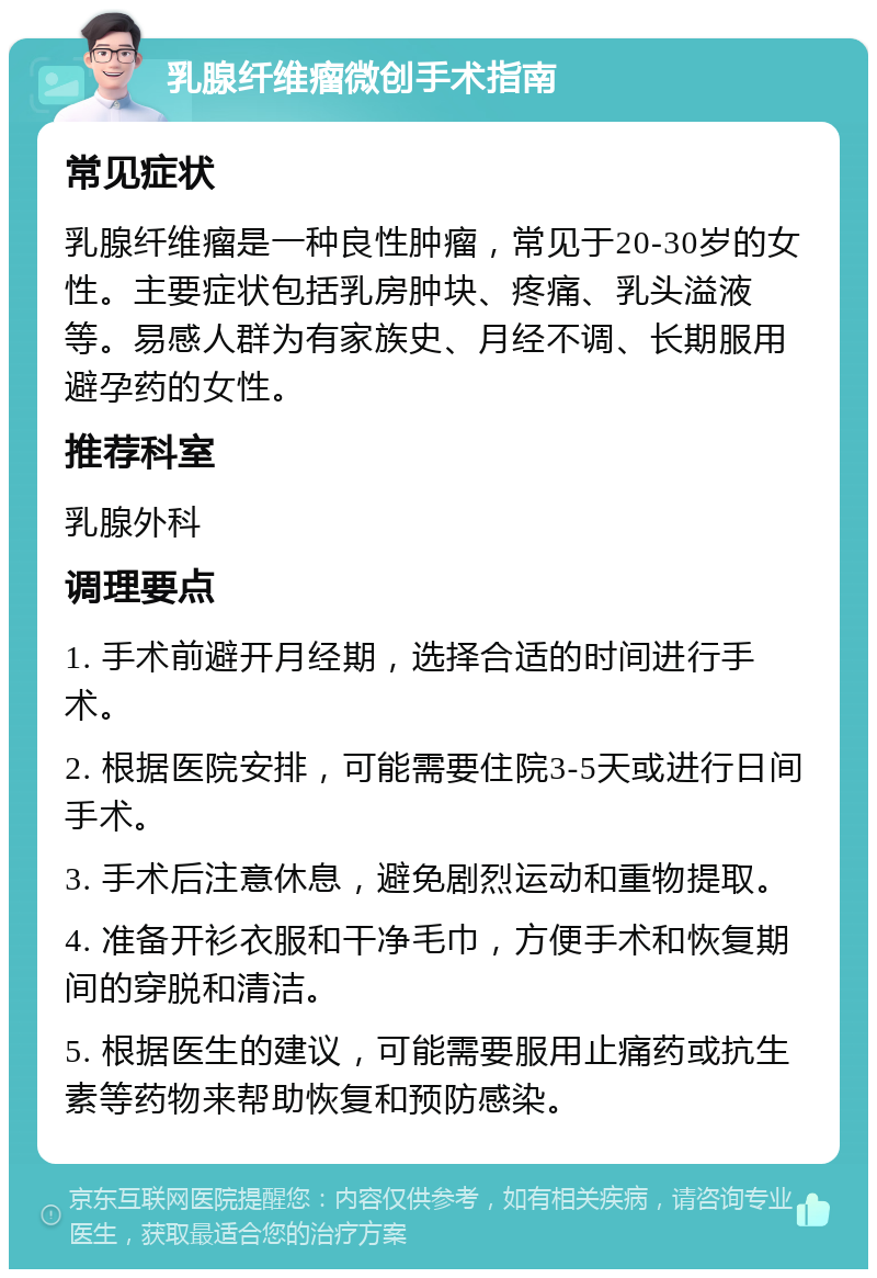 乳腺纤维瘤微创手术指南 常见症状 乳腺纤维瘤是一种良性肿瘤，常见于20-30岁的女性。主要症状包括乳房肿块、疼痛、乳头溢液等。易感人群为有家族史、月经不调、长期服用避孕药的女性。 推荐科室 乳腺外科 调理要点 1. 手术前避开月经期，选择合适的时间进行手术。 2. 根据医院安排，可能需要住院3-5天或进行日间手术。 3. 手术后注意休息，避免剧烈运动和重物提取。 4. 准备开衫衣服和干净毛巾，方便手术和恢复期间的穿脱和清洁。 5. 根据医生的建议，可能需要服用止痛药或抗生素等药物来帮助恢复和预防感染。