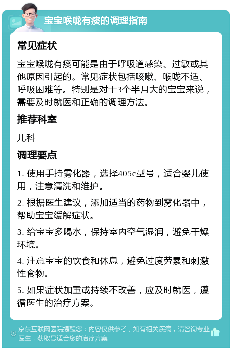 宝宝喉咙有痰的调理指南 常见症状 宝宝喉咙有痰可能是由于呼吸道感染、过敏或其他原因引起的。常见症状包括咳嗽、喉咙不适、呼吸困难等。特别是对于3个半月大的宝宝来说，需要及时就医和正确的调理方法。 推荐科室 儿科 调理要点 1. 使用手持雾化器，选择405c型号，适合婴儿使用，注意清洗和维护。 2. 根据医生建议，添加适当的药物到雾化器中，帮助宝宝缓解症状。 3. 给宝宝多喝水，保持室内空气湿润，避免干燥环境。 4. 注意宝宝的饮食和休息，避免过度劳累和刺激性食物。 5. 如果症状加重或持续不改善，应及时就医，遵循医生的治疗方案。