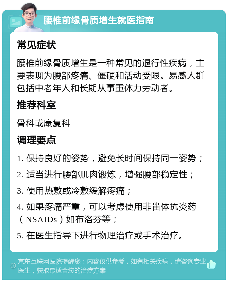 腰椎前缘骨质增生就医指南 常见症状 腰椎前缘骨质增生是一种常见的退行性疾病，主要表现为腰部疼痛、僵硬和活动受限。易感人群包括中老年人和长期从事重体力劳动者。 推荐科室 骨科或康复科 调理要点 1. 保持良好的姿势，避免长时间保持同一姿势； 2. 适当进行腰部肌肉锻炼，增强腰部稳定性； 3. 使用热敷或冷敷缓解疼痛； 4. 如果疼痛严重，可以考虑使用非甾体抗炎药（NSAIDs）如布洛芬等； 5. 在医生指导下进行物理治疗或手术治疗。